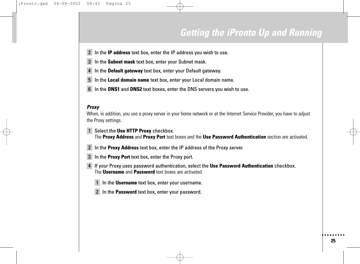 25Getting the iPronto Up and Running2 In the IP address text box, enter the IP address you wish to use.3 In the Subnet mask text box, enter your Subnet mask.4 In the Default gateway text box, enter your Default gateway.5 In the Local domain name text box, enter your Local domain name.6 In the DNS1 and DNS2 text boxes, enter the DNS servers you wish to use.ProxyWhen, in addition, you use a proxy server in your home network or at the Internet Service Provider, you have to adjustthe Proxy settings.1 Select the Use HTTP Proxy checkbox.The Proxy Address and Proxy Port text boxes and the Use Password Authentication section are activated.2 In the Proxy Address text box, enter the IP address of the Proxy server.3 In the Proxy Port text box, enter the Proxy port.4 If your Proxy uses password authentication, select the Use Password Authentication checkbox.The Username and Password text boxes are activated.1 In the Username text box, enter your username.2 In the Password text box, enter your password.iPronto.qxd  06-08-2002  08:45  Pagina 25