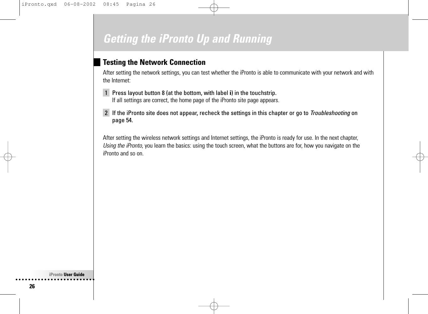 iPronto User Guide26Getting the iPronto Up and RunningTesting the Network ConnectionAfter setting the network settings, you can test whether the iPronto is able to communicate with your network and withthe Internet:1 Press layout button 8 (at the bottom, with label i) in the touchstrip.If all settings are correct, the home page of the iPronto site page appears.2 If the iPronto site does not appear, recheck the settings in this chapter or go to Troubleshooting on page 54.After setting the wireless network settings and Internet settings, the iPronto is ready for use. In the next chapter, Using the iPronto, you learn the basics: using the touch screen, what the buttons are for, how you navigate on theiPronto and so on.iPronto.qxd  06-08-2002  08:45  Pagina 26