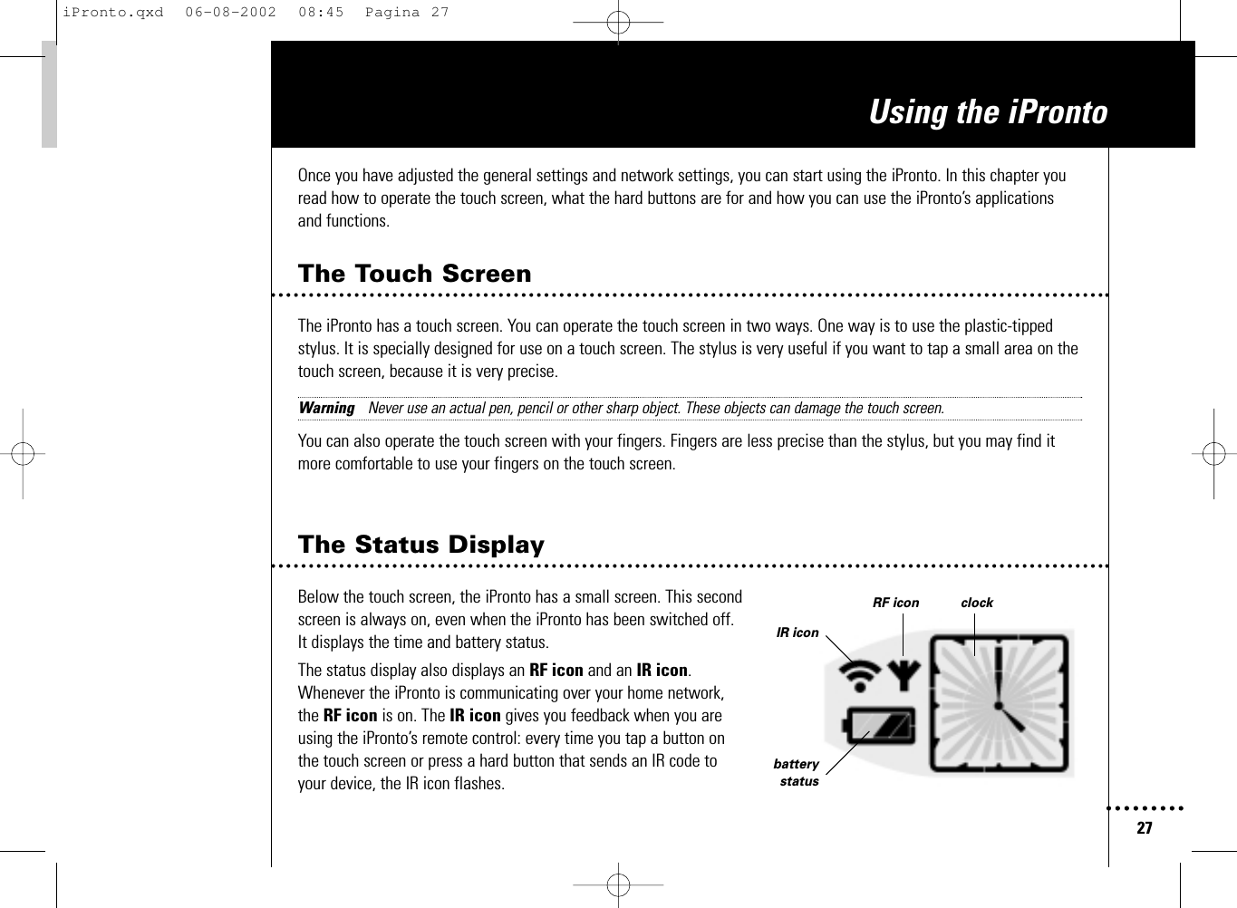 27Using the iProntoOnce you have adjusted the general settings and network settings, you can start using the iPronto. In this chapter youread how to operate the touch screen, what the hard buttons are for and how you can use the iPronto’s applicationsand functions.The Touch ScreenThe iPronto has a touch screen. You can operate the touch screen in two ways. One way is to use the plastic-tippedstylus. It is specially designed for use on a touch screen. The stylus is very useful if you want to tap a small area on thetouch screen, because it is very precise. Warning Never use an actual pen, pencil or other sharp object. These objects can damage the touch screen.You can also operate the touch screen with your fingers. Fingers are less precise than the stylus, but you may find itmore comfortable to use your fingers on the touch screen.The Status DisplayBelow the touch screen, the iPronto has a small screen. This secondscreen is always on, even when the iPronto has been switched off.It displays the time and battery status.The status display also displays an RF icon and an IR icon.Whenever the iPronto is communicating over your home network,the RF icon is on. The IR icon gives you feedback when you areusing the iPronto’s remote control: every time you tap a button onthe touch screen or press a hard button that sends an IR code toyour device, the IR icon flashes.IR iconbatterystatusRF icon clockiPronto.qxd  06-08-2002  08:45  Pagina 27