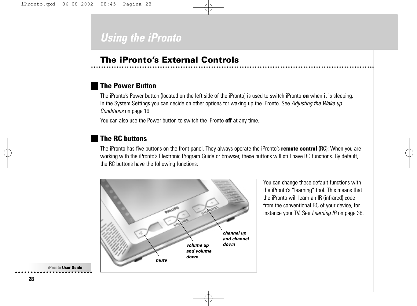 iPronto User Guide28Using the iProntoThe iPronto’s External ControlsThe Power ButtonThe iPronto’s Power button (located on the left side of the iPronto) is used to switch iPronto on when it is sleeping. In the System Settings you can decide on other options for waking up the iPronto. See Adjusting the Wake upConditions on page 19.You can also use the Power button to switch the iPronto off at any time.The RC buttonsThe iPronto has five buttons on the front panel. They always operate the iPronto’s remote control (RC): When you areworking with the iPronto’s Electronic Program Guide or browser, these buttons will still have RC functions. By default,the RC buttons have the following functions:You can change these default functions withthe iPronto’s “learning” tool. This means thatthe iPronto will learn an IR (infrared) codefrom the conventional RC of your device, forinstance your TV. See Learning IR on page 38.volume upand volumedownmutechannel upand channeldowniPronto.qxd  06-08-2002  08:45  Pagina 28