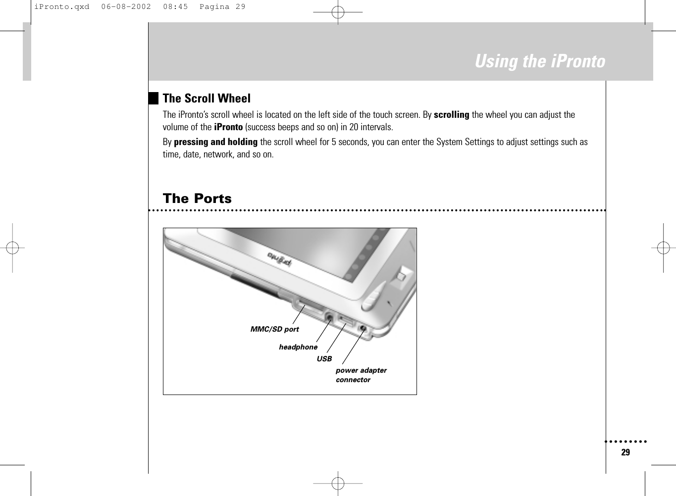 29Using the iProntoThe Scroll WheelThe iPronto’s scroll wheel is located on the left side of the touch screen. By scrolling the wheel you can adjust thevolume of the iPronto (success beeps and so on) in 20 intervals.By pressing and holding the scroll wheel for 5 seconds, you can enter the System Settings to adjust settings such astime, date, network, and so on.The PortsUSBheadphonepower adapterconnectorMMC/SD portiPronto.qxd  06-08-2002  08:45  Pagina 29