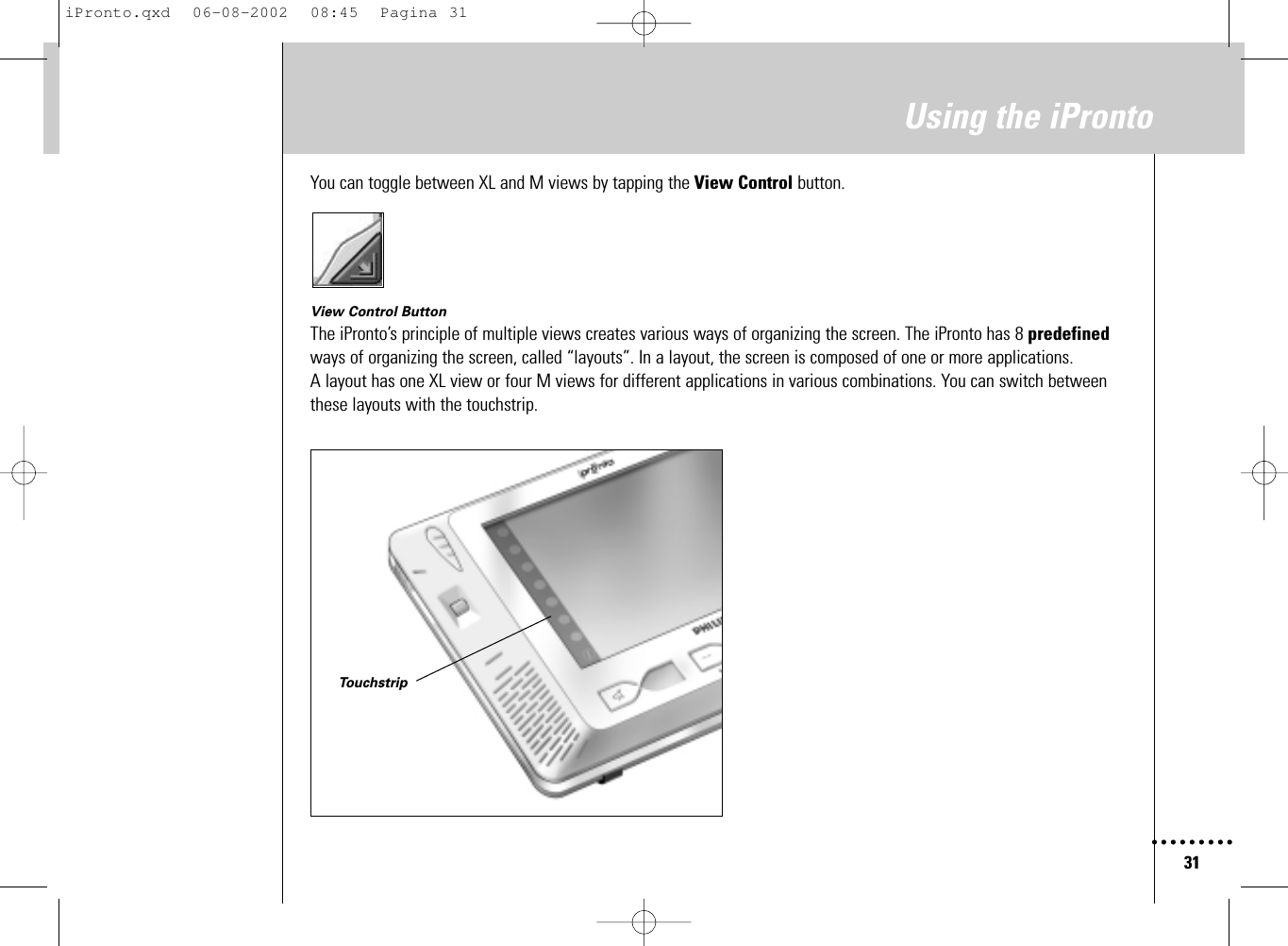 31Using the iProntoYou can toggle between XL and M views by tapping the View Control button.View Control ButtonThe iPronto’s principle of multiple views creates various ways of organizing the screen. The iPronto has 8 predefinedways of organizing the screen, called “layouts”. In a layout, the screen is composed of one or more applications. A layout has one XL view or four M views for different applications in various combinations. You can switch betweenthese layouts with the touchstrip.TouchstripiPronto.qxd  06-08-2002  08:45  Pagina 31