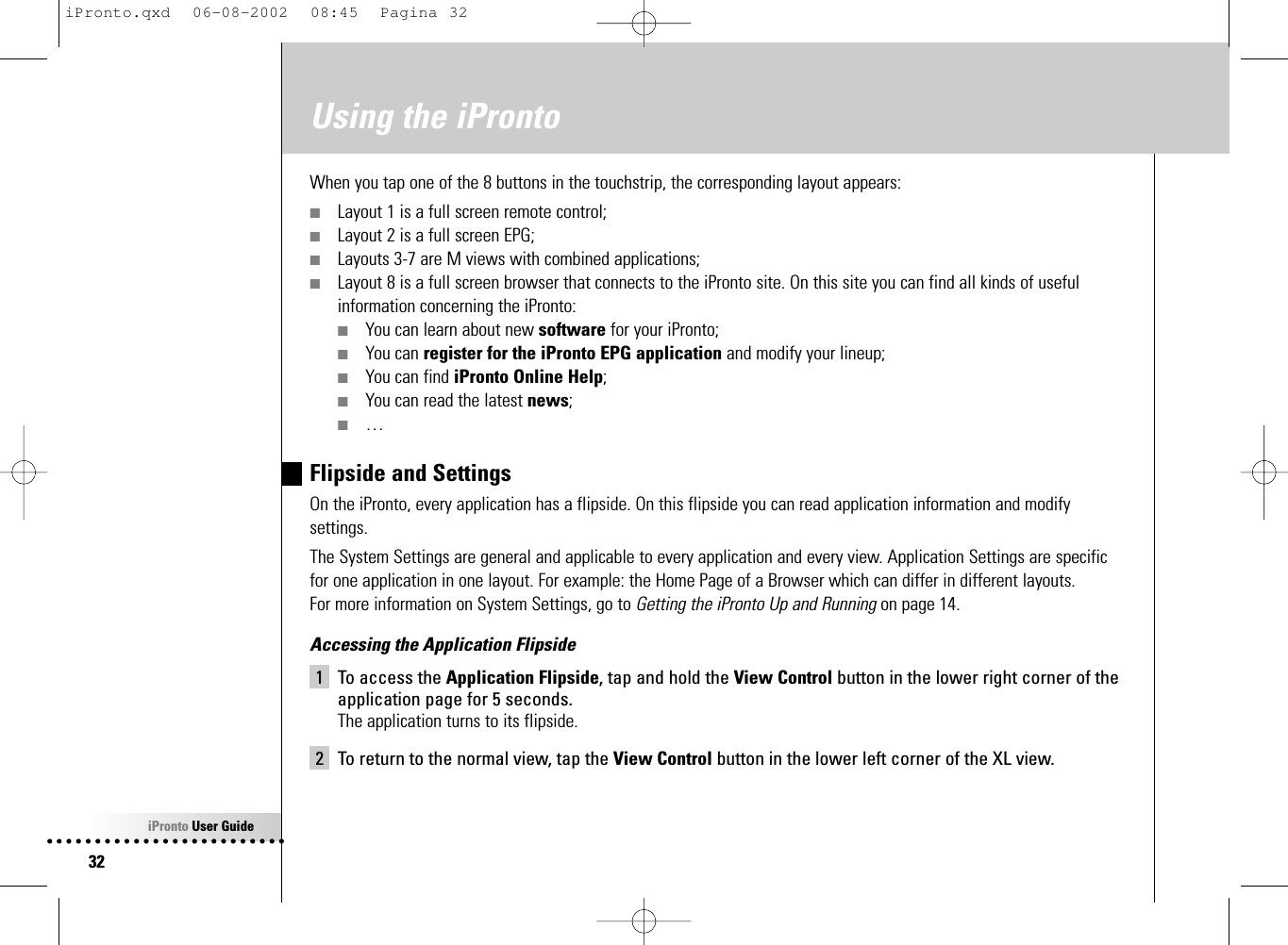 iPronto User Guide32Using the iProntoWhen you tap one of the 8 buttons in the touchstrip, the corresponding layout appears:■Layout 1 is a full screen remote control;■Layout 2 is a full screen EPG;■Layouts 3-7 are M views with combined applications;■Layout 8 is a full screen browser that connects to the iPronto site. On this site you can find all kinds of usefulinformation concerning the iPronto:■You can learn about new software for your iPronto;■You can register for the iPronto EPG application and modify your lineup;■You can find iPronto Online Help;■You can read the latest news;■…Flipside and SettingsOn the iPronto, every application has a flipside. On this flipside you can read application information and modifysettings.The System Settings are general and applicable to every application and every view. Application Settings are specificfor one application in one layout. For example: the Home Page of a Browser which can differ in different layouts.For more information on System Settings, go to Getting the iPronto Up and Running on page 14.Accessing the Application Flipside1 To access the Application Flipside, tap and hold the View Control button in the lower right corner of theapplication page for 5 seconds.The application turns to its flipside.2 To return to the normal view, tap the View Control button in the lower left corner of the XL view.iPronto.qxd  06-08-2002  08:45  Pagina 32