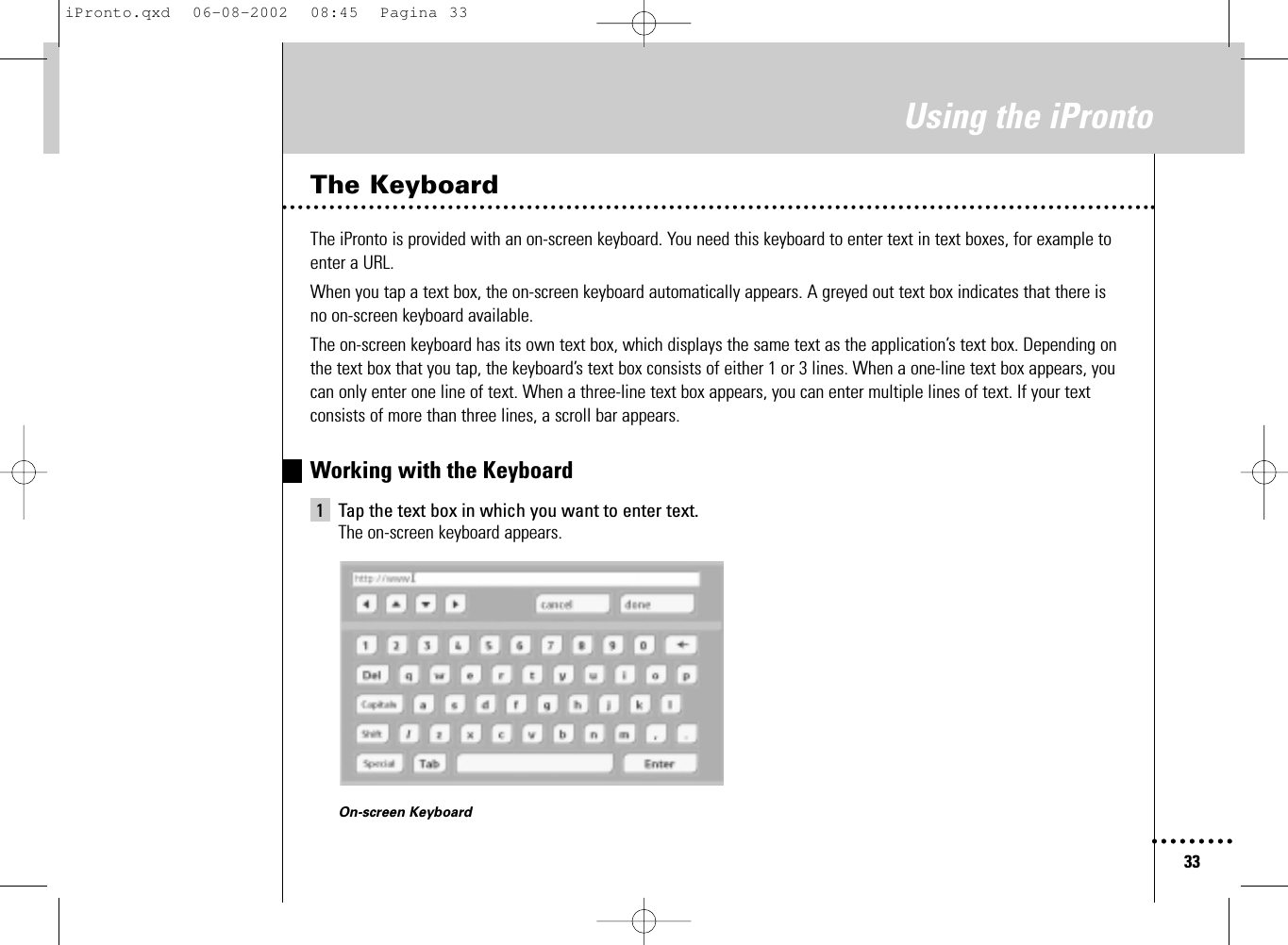 33Using the iProntoThe KeyboardThe iPronto is provided with an on-screen keyboard. You need this keyboard to enter text in text boxes, for example toenter a URL.When you tap a text box, the on-screen keyboard automatically appears. A greyed out text box indicates that there isno on-screen keyboard available.The on-screen keyboard has its own text box, which displays the same text as the application’s text box. Depending onthe text box that you tap, the keyboard’s text box consists of either 1 or 3 lines. When a one-line text box appears, youcan only enter one line of text. When a three-line text box appears, you can enter multiple lines of text. If your textconsists of more than three lines, a scroll bar appears.Working with the Keyboard1 Tap the text box in which you want to enter text.The on-screen keyboard appears.On-screen KeyboardiPronto.qxd  06-08-2002  08:45  Pagina 33