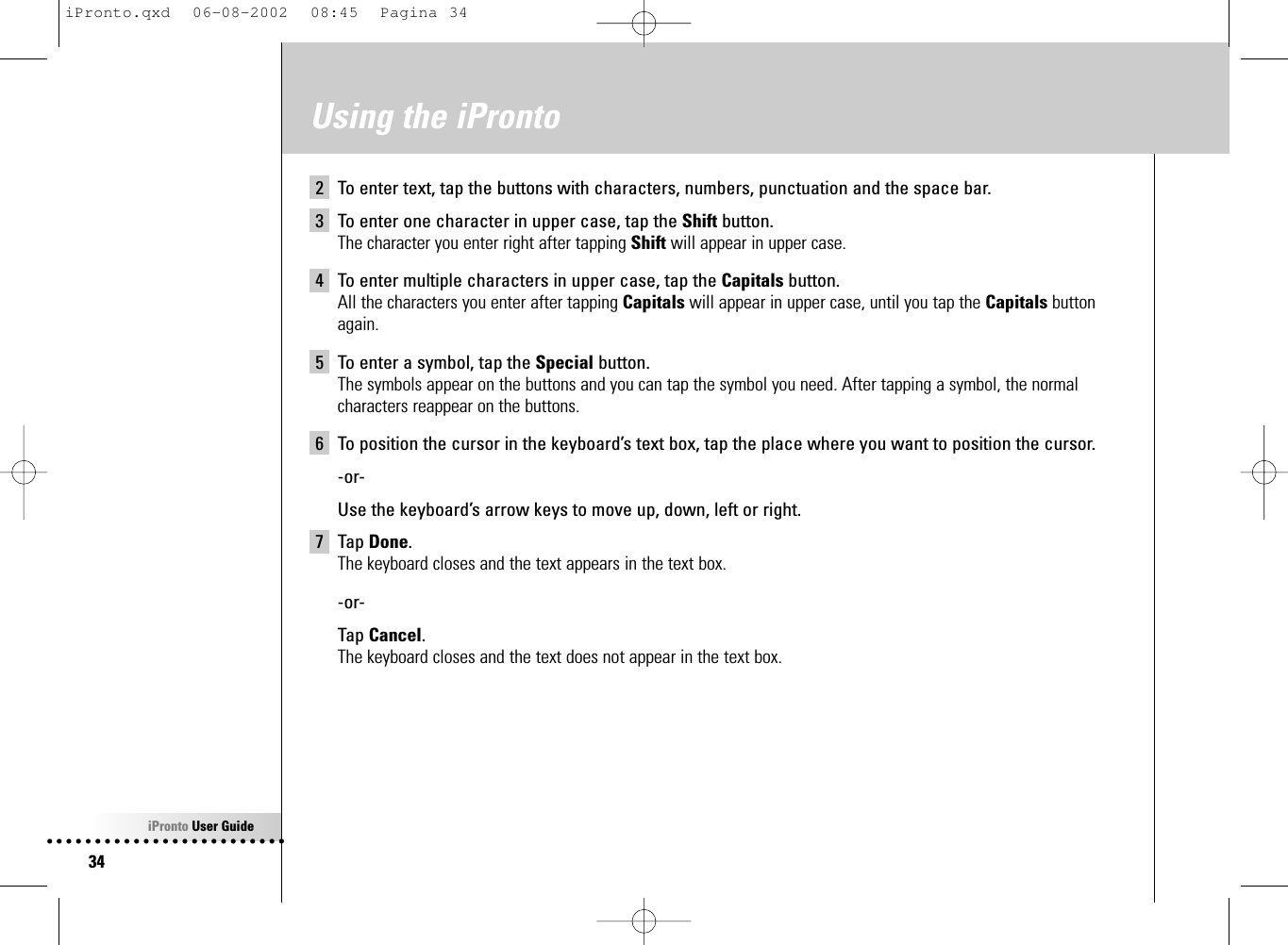 iPronto User Guide34Using the iPronto2 To enter text, tap the buttons with characters, numbers, punctuation and the space bar.3 To enter one character in upper case, tap the Shift button.The character you enter right after tapping Shift will appear in upper case.4 To enter multiple characters in upper case, tap the Capitals button.All the characters you enter after tapping Capitals will appear in upper case, until you tap the Capitals buttonagain.5 To enter a symbol, tap the Special button.The symbols appear on the buttons and you can tap the symbol you need. After tapping a symbol, the normalcharacters reappear on the buttons.6 To position the cursor in the keyboard’s text box, tap the place where you want to position the cursor.-or-Use the keyboard’s arrow keys to move up, down, left or right.7 Tap Done.The keyboard closes and the text appears in the text box.-or-Tap Cancel.The keyboard closes and the text does not appear in the text box.iPronto.qxd  06-08-2002  08:45  Pagina 34