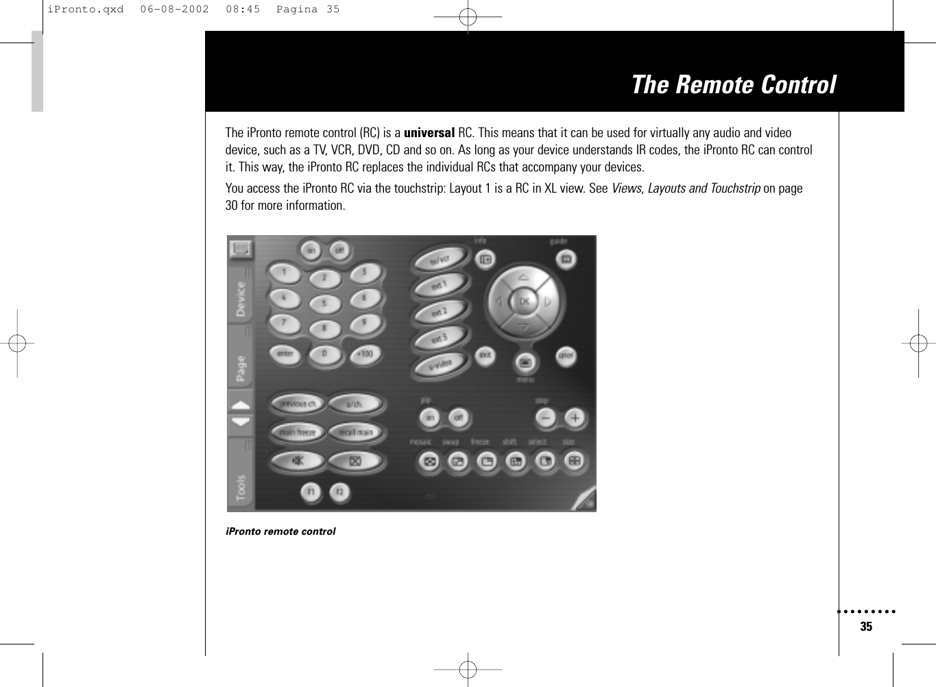 35The Remote ControlThe iPronto remote control (RC) is a universal RC. This means that it can be used for virtually any audio and videodevice, such as a TV, VCR, DVD, CD and so on. As long as your device understands IR codes, the iPronto RC can controlit. This way, the iPronto RC replaces the individual RCs that accompany your devices.You access the iPronto RC via the touchstrip: Layout 1 is a RC in XL view. See Views, Layouts and Touchstrip on page 30 for more information.iPronto remote controliPronto.qxd  06-08-2002  08:45  Pagina 35