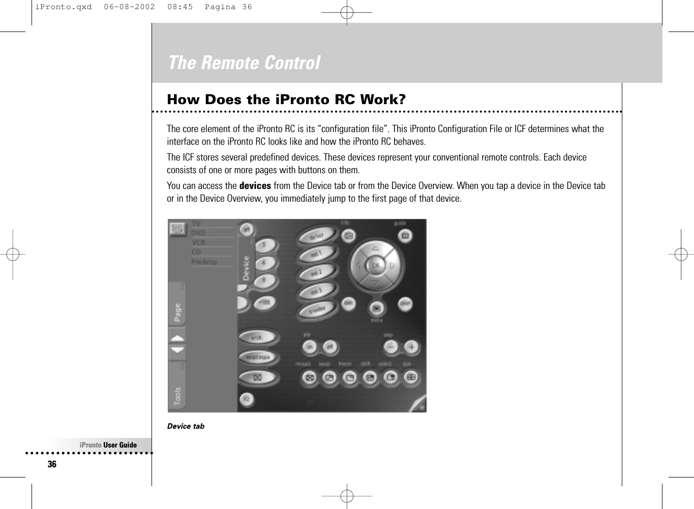 iPronto User Guide36The Remote ControlHow Does the iPronto RC Work?The core element of the iPronto RC is its “configuration file”. This iPronto Configuration File or ICF determines what theinterface on the iPronto RC looks like and how the iPronto RC behaves.The ICF stores several predefined devices. These devices represent your conventional remote controls. Each deviceconsists of one or more pages with buttons on them.You can access the devices from the Device tab or from the Device Overview. When you tap a device in the Device tabor in the Device Overview, you immediately jump to the first page of that device.Device tabiPronto.qxd  06-08-2002  08:45  Pagina 36