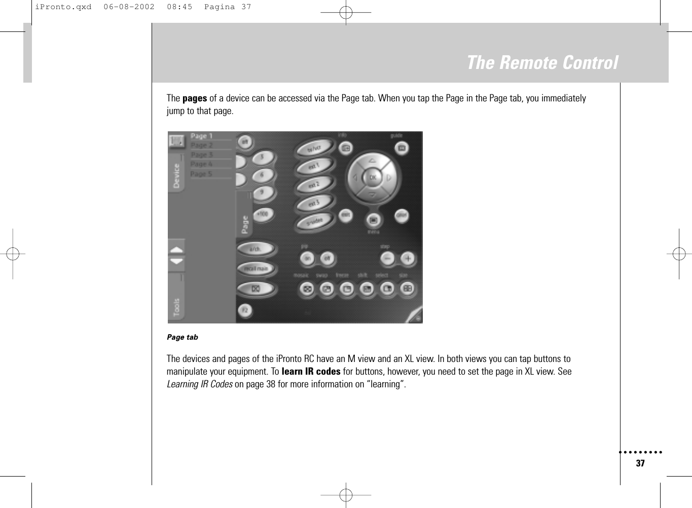 37The Remote ControlThe pages of a device can be accessed via the Page tab. When you tap the Page in the Page tab, you immediatelyjump to that page.Page tabThe devices and pages of the iPronto RC have an M view and an XL view. In both views you can tap buttons tomanipulate your equipment. To learn IR codes for buttons, however, you need to set the page in XL view. SeeLearning IR Codes on page 38 for more information on “learning”.iPronto.qxd  06-08-2002  08:45  Pagina 37
