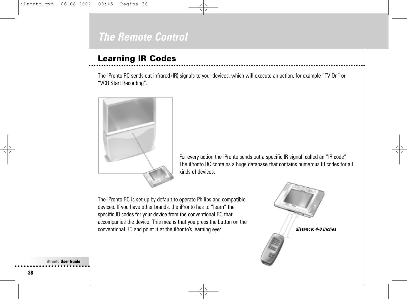 iPronto User Guide38The Remote ControlLearning IR CodesThe iPronto RC sends out infrared (IR) signals to your devices, which will execute an action, for example “TV On” or“VCR Start Recording”.For every action the iPronto sends out a specific IR signal, called an “IR code”.The iPronto RC contains a huge database that contains numerous IR codes for allkinds of devices.The iPronto RC is set up by default to operate Philips and compatibledevices. If you have other brands, the iPronto has to “learn” thespecific IR codes for your device from the conventional RC thataccompanies the device. This means that you press the button on theconventional RC and point it at the iPronto’s learning eye: distance: 4-8 inchesiPronto.qxd  06-08-2002  08:45  Pagina 38