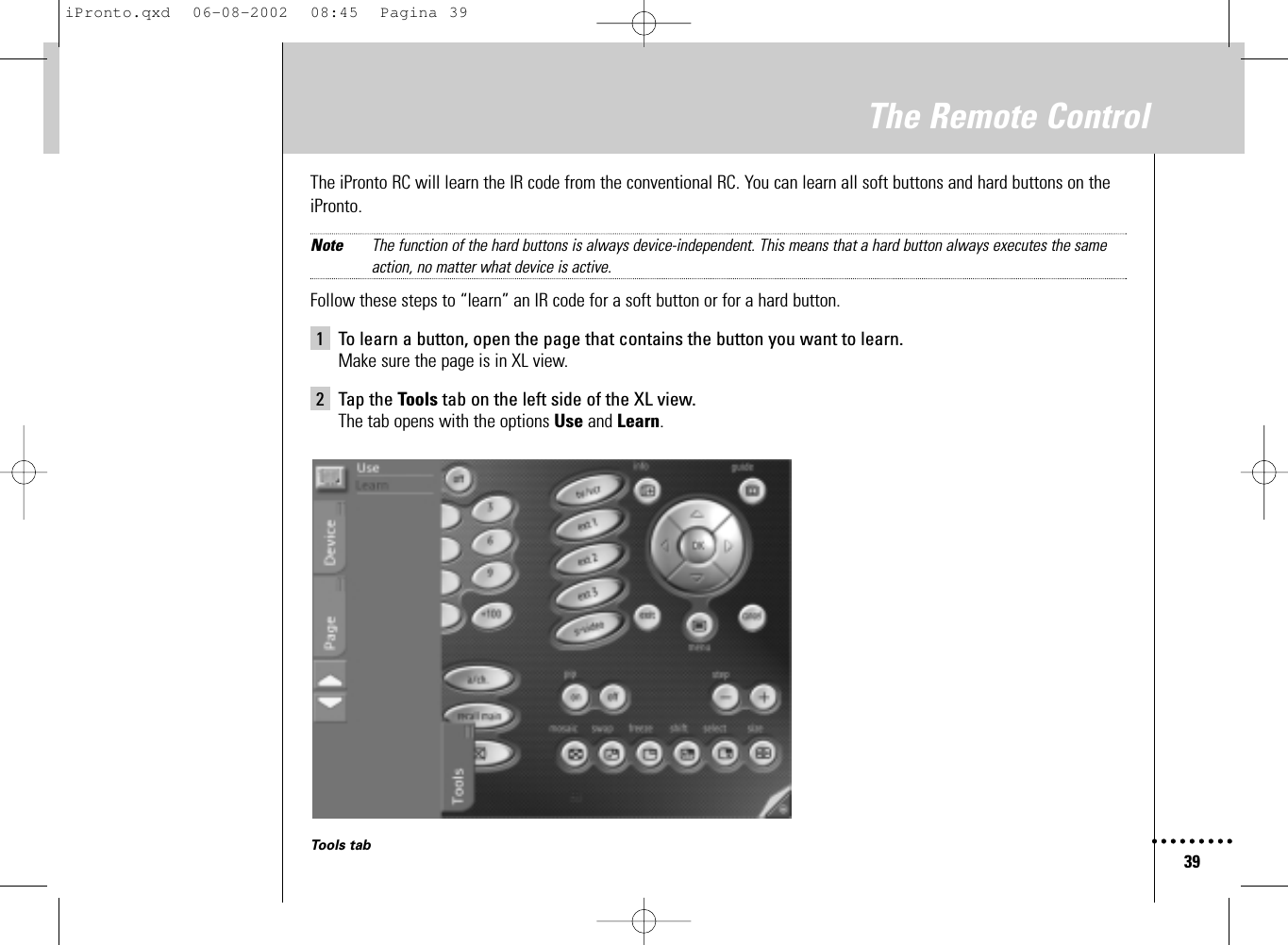 39The Remote ControlThe iPronto RC will learn the IR code from the conventional RC. You can learn all soft buttons and hard buttons on theiPronto.Note The function of the hard buttons is always device-independent. This means that a hard button always executes the same action, no matter what device is active.Follow these steps to “learn” an IR code for a soft button or for a hard button.1 To learn a button, open the page that contains the button you want to learn.Make sure the page is in XL view.2 Tap the Tools tab on the left side of the XL view.The tab opens with the options Use and Learn.Tools tabiPronto.qxd  06-08-2002  08:45  Pagina 39