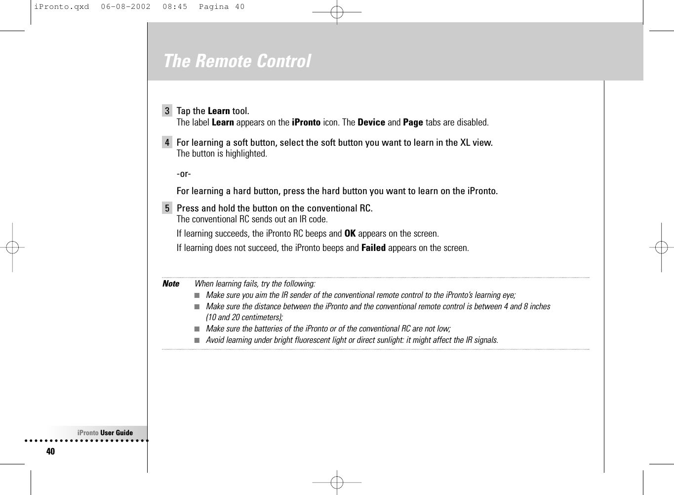 iPronto User Guide40The Remote Control3 Tap the Learn tool.The label Learn appears on the iPronto icon. The Device and Page tabs are disabled.4 For learning a soft button, select the soft button you want to learn in the XL view.The button is highlighted.-or-For learning a hard button, press the hard button you want to learn on the iPronto.5 Press and hold the button on the conventional RC.The conventional RC sends out an IR code.If learning succeeds, the iPronto RC beeps and OK appears on the screen.If learning does not succeed, the iPronto beeps and Failed appears on the screen.Note When learning fails, try the following:■Make sure you aim the IR sender of the conventional remote control to the iPronto’s learning eye;■Make sure the distance between the iPronto and the conventional remote control is between 4 and 8 inches (10 and 20 centimeters);■Make sure the batteries of the iPronto or of the conventional RC are not low;■Avoid learning under bright fluorescent light or direct sunlight: it might affect the IR signals.iPronto.qxd  06-08-2002  08:45  Pagina 40