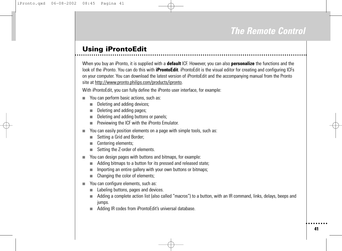 41The Remote ControlUsing iProntoEditWhen you buy an iPronto, it is supplied with a default ICF. However, you can also personalize the functions and thelook of the iPronto. You can do this with iProntoEdit. iProntoEdit is the visual editor for creating and configuring ICFson your computer. You can download the latest version of iProntoEdit and the accompanying manual from the Prontosite at http://www.pronto.philips.com/products/ipronto.With iProntoEdit, you can fully define the iPronto user interface, for example:■You can perform basic actions, such as:■Deleting and adding devices;■Deleting and adding pages;■Deleting and adding buttons or panels;■Previewing the ICF with the iPronto Emulator.■You can easily position elements on a page with simple tools, such as:■Setting a Grid and Border;■Centering elements;■Setting the Z-order of elements.■You can design pages with buttons and bitmaps, for example:■Adding bitmaps to a button for its pressed and released state;■Importing an entire gallery with your own buttons or bitmaps;■Changing the color of elements;■You can configure elements, such as:■Labeling buttons, pages and devices.■Adding a complete action list (also called “macros”) to a button, with an IR command, links, delays, beeps andjumps.■Adding IR codes from iProntoEdit’s universal database.iPronto.qxd  06-08-2002  08:45  Pagina 41