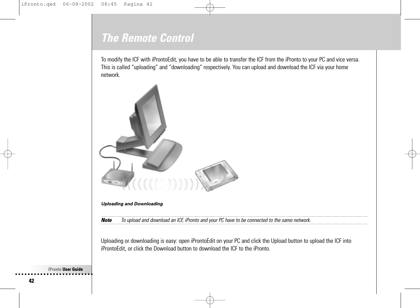 iPronto User Guide42The Remote ControlTo modify the ICF with iProntoEdit, you have to be able to transfer the ICF from the iPronto to your PC and vice versa.This is called “uploading” and “downloading” respectively. You can upload and download the ICF via your homenetwork.Uploading and DownloadingNote To upload and download an ICF, iPronto and your PC have to be connected to the same network.Uploading or downloading is easy: open iProntoEdit on your PC and click the Upload button to upload the ICF intoiProntoEdit, or click the Download button to download the ICF to the iPronto.iPronto.qxd  06-08-2002  08:45  Pagina 42