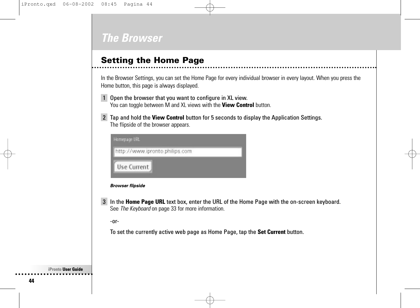 iPronto User Guide44The BrowserSetting the Home PageIn the Browser Settings, you can set the Home Page for every individual browser in every layout. When you press theHome button, this page is always displayed.1 Open the browser that you want to configure in XL view.You can toggle between M and XL views with the View Control button.2 Tap and hold the View Control button for 5 seconds to display the Application Settings.The flipside of the browser appears.Browser flipside3 In the Home Page URL text box, enter the URL of the Home Page with the on-screen keyboard.See The Keyboard on page 33 for more information.-or-To set the currently active web page as Home Page, tap the Set Current button.iPronto.qxd  06-08-2002  08:45  Pagina 44
