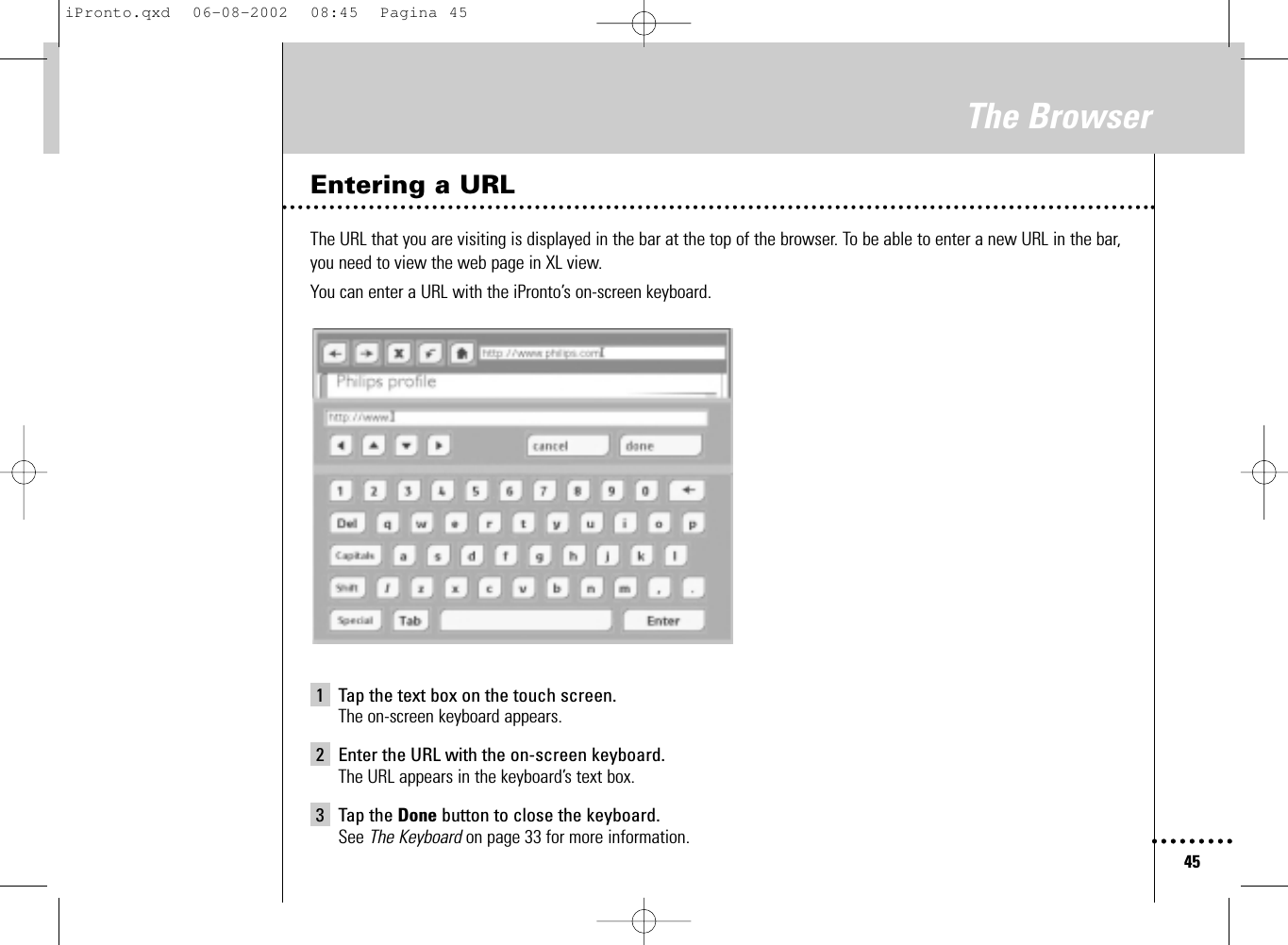 45The BrowserEntering a URLThe URL that you are visiting is displayed in the bar at the top of the browser. To be able to enter a new URL in the bar,you need to view the web page in XL view.You can enter a URL with the iPronto’s on-screen keyboard.1 Tap the text box on the touch screen.The on-screen keyboard appears.2 Enter the URL with the on-screen keyboard.The URL appears in the keyboard’s text box.3 Tap the Done button to close the keyboard.See The Keyboard on page 33 for more information.iPronto.qxd  06-08-2002  08:45  Pagina 45