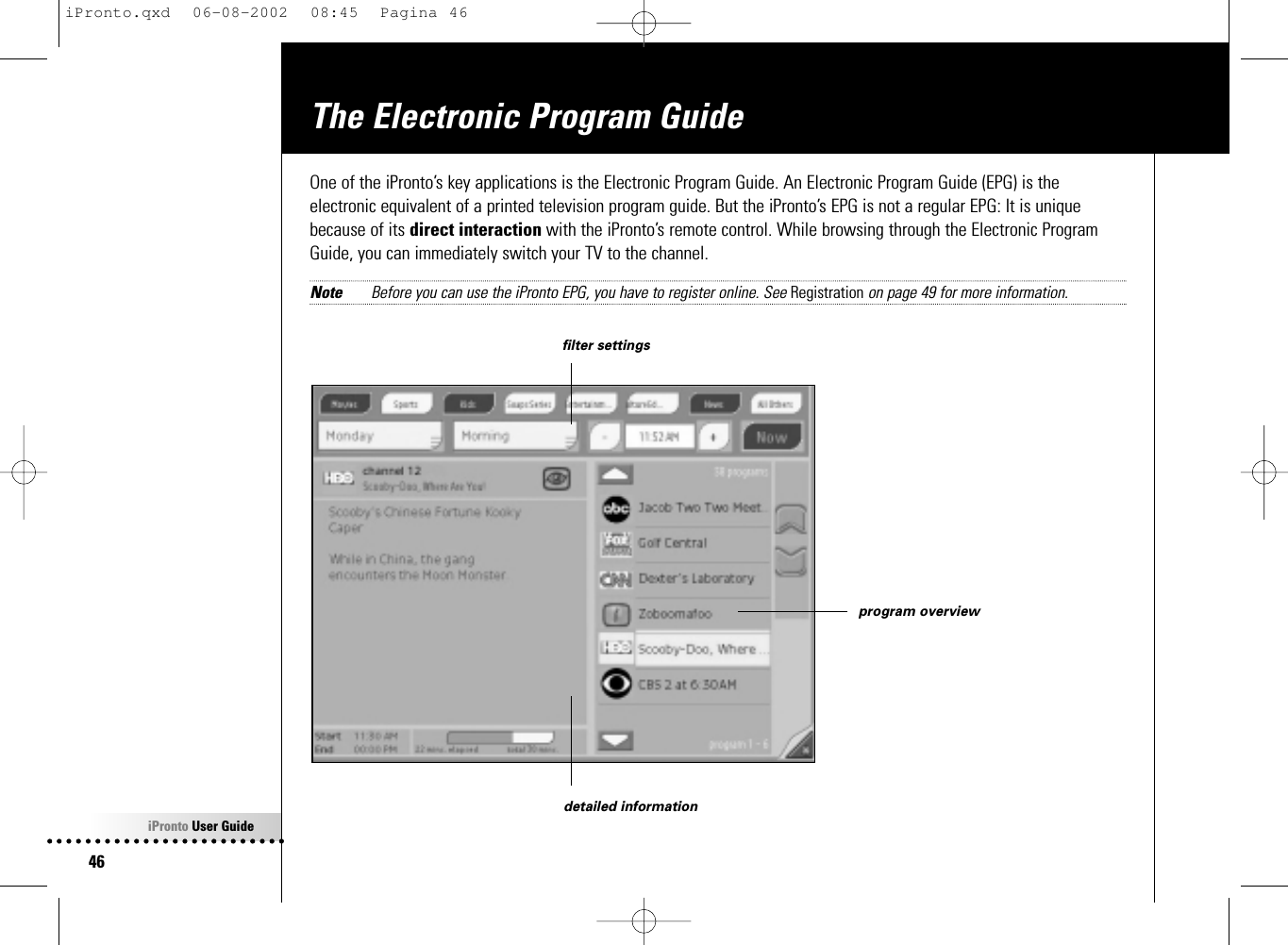 iPronto User Guide46The Electronic Program GuideOne of the iPronto’s key applications is the Electronic Program Guide. An Electronic Program Guide (EPG) is theelectronic equivalent of a printed television program guide. But the iPronto’s EPG is not a regular EPG: It is uniquebecause of its direct interaction with the iPronto’s remote control. While browsing through the Electronic ProgramGuide, you can immediately switch your TV to the channel.Note Before you can use the iPronto EPG, you have to register online. See Registration on page 49 for more information.detailed informationprogram overviewfilter settingsiPronto.qxd  06-08-2002  08:45  Pagina 46