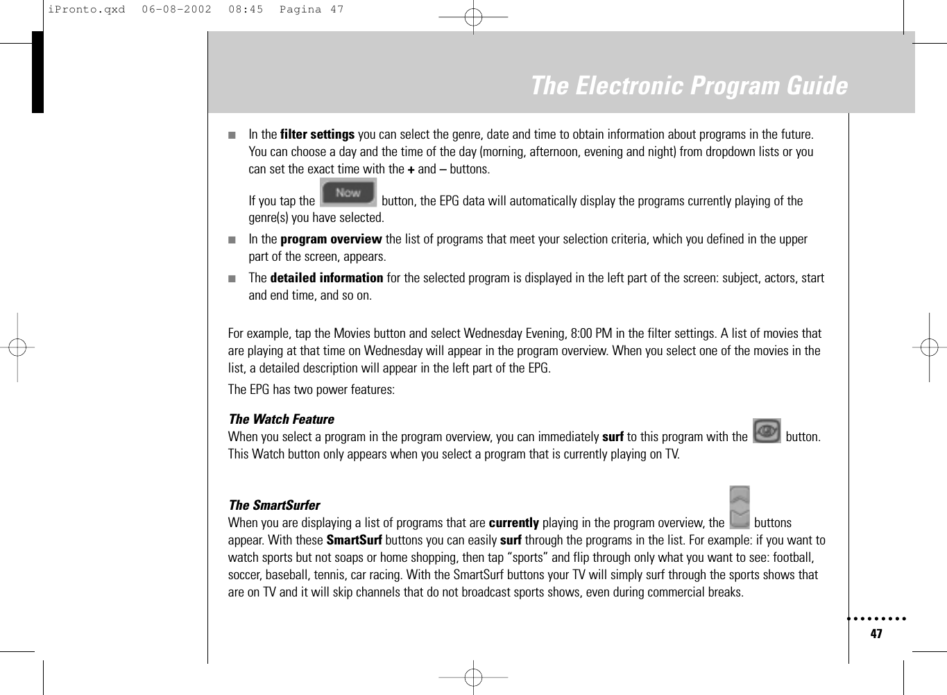 47The Electronic Program Guide■In the filter settings you can select the genre, date and time to obtain information about programs in the future.You can choose a day and the time of the day (morning, afternoon, evening and night) from dropdown lists or youcan set the exact time with the +and –buttons. If you tap the  button, the EPG data will automatically display the programs currently playing of thegenre(s) you have selected.■In the program overview the list of programs that meet your selection criteria, which you defined in the upperpart of the screen, appears.■The detailed information for the selected program is displayed in the left part of the screen: subject, actors, startand end time, and so on.For example, tap the Movies button and select Wednesday Evening, 8:00 PM in the filter settings. A list of movies thatare playing at that time on Wednesday will appear in the program overview. When you select one of the movies in thelist, a detailed description will appear in the left part of the EPG.The EPG has two power features:The Watch FeatureWhen you select a program in the program overview, you can immediately surf to this program with the  button.This Watch button only appears when you select a program that is currently playing on TV.The SmartSurferWhen you are displaying a list of programs that are currently playing in the program overview, the  buttonsappear. With these SmartSurf buttons you can easily surf through the programs in the list. For example: if you want towatch sports but not soaps or home shopping, then tap “sports” and flip through only what you want to see: football,soccer, baseball, tennis, car racing. With the SmartSurf buttons your TV will simply surf through the sports shows thatare on TV and it will skip channels that do not broadcast sports shows, even during commercial breaks.iPronto.qxd  06-08-2002  08:45  Pagina 47