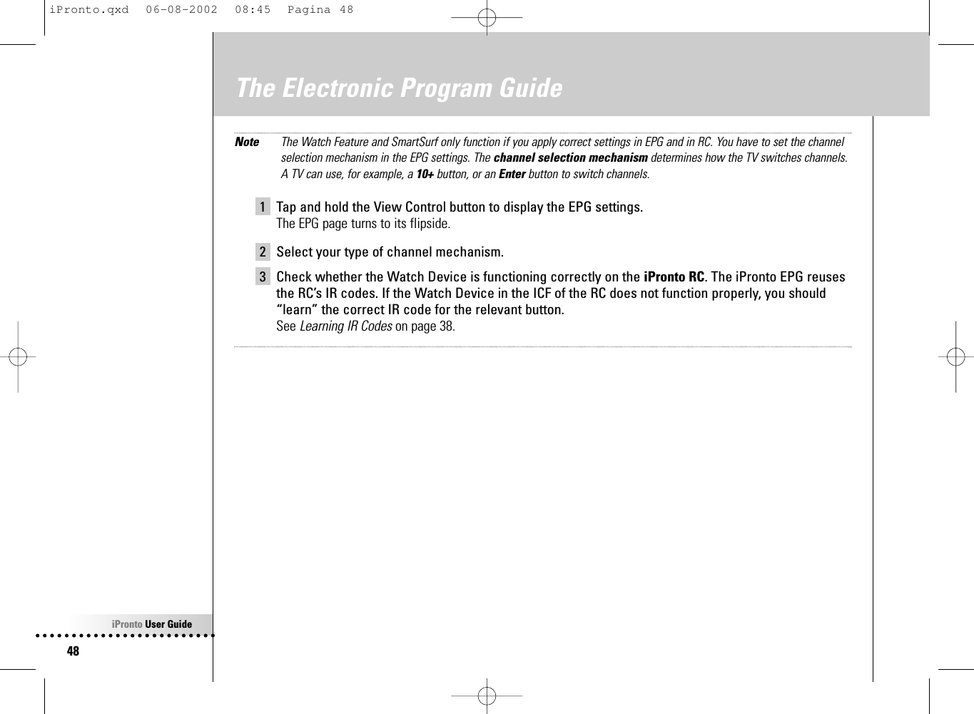 iPronto User Guide48The Electronic Program GuideNote The Watch Feature and SmartSurf only function if you apply correct settings in EPG and in RC. You have to set the channelselection mechanism in the EPG settings. The channel selection mechanism determines how the TV switches channels. A TV can use, for example, a 10+ button, or an Enter button to switch channels.1 Tap and hold the View Control button to display the EPG settings.The EPG page turns to its flipside.2 Select your type of channel mechanism.3 Check whether the Watch Device is functioning correctly on the iPronto RC. The iPronto EPG reusesthe RC’s IR codes. If the Watch Device in the ICF of the RC does not function properly, you should“learn” the correct IR code for the relevant button. See Learning IR Codes on page 38.iPronto.qxd  06-08-2002  08:45  Pagina 48