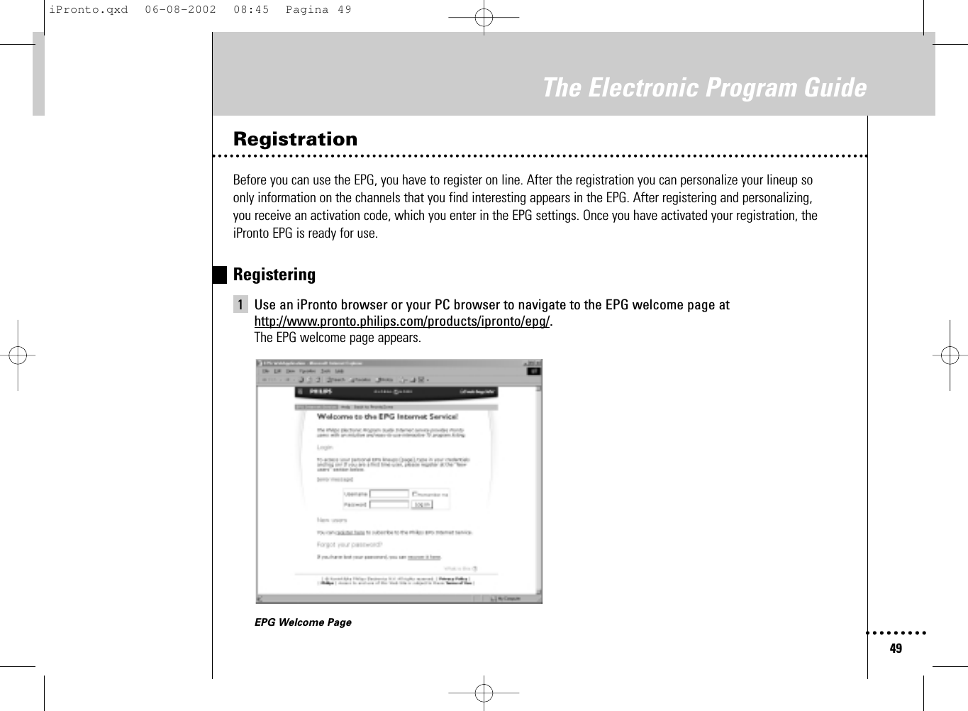 49The Electronic Program GuideRegistrationBefore you can use the EPG, you have to register on line. After the registration you can personalize your lineup so only information on the channels that you find interesting appears in the EPG. After registering and personalizing, you receive an activation code, which you enter in the EPG settings. Once you have activated your registration, theiPronto EPG is ready for use.Registering1 Use an iPronto browser or your PC browser to navigate to the EPG welcome page athttp://www.pronto.philips.com/products/ipronto/epg/.The EPG welcome page appears.EPG Welcome PageiPronto.qxd  06-08-2002  08:45  Pagina 49