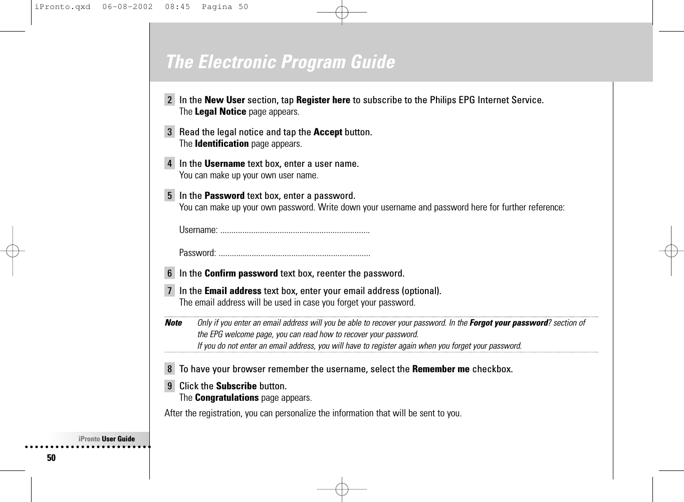 iPronto User Guide50The Electronic Program Guide2 In the New User section, tap Register here to subscribe to the Philips EPG Internet Service.The Legal Notice page appears.3 Read the legal notice and tap the Accept button.The Identification page appears.4 In the Username text box, enter a user name.You can make up your own user name.5 In the Password text box, enter a password.You can make up your own password. Write down your username and password here for further reference:Username: ....................................................................Password: .....................................................................6 In the Confirm password text box, reenter the password.7 In the Email address text box, enter your email address (optional).The email address will be used in case you forget your password.Note Only if you enter an email address will you be able to recover your password. In the Forgot your password? section of the EPG welcome page, you can read how to recover your password.If you do not enter an email address, you will have to register again when you forget your password.8 To have your browser remember the username, select the Remember me checkbox.9 Click the Subscribe button.The Congratulations page appears.After the registration, you can personalize the information that will be sent to you.iPronto.qxd  06-08-2002  08:45  Pagina 50