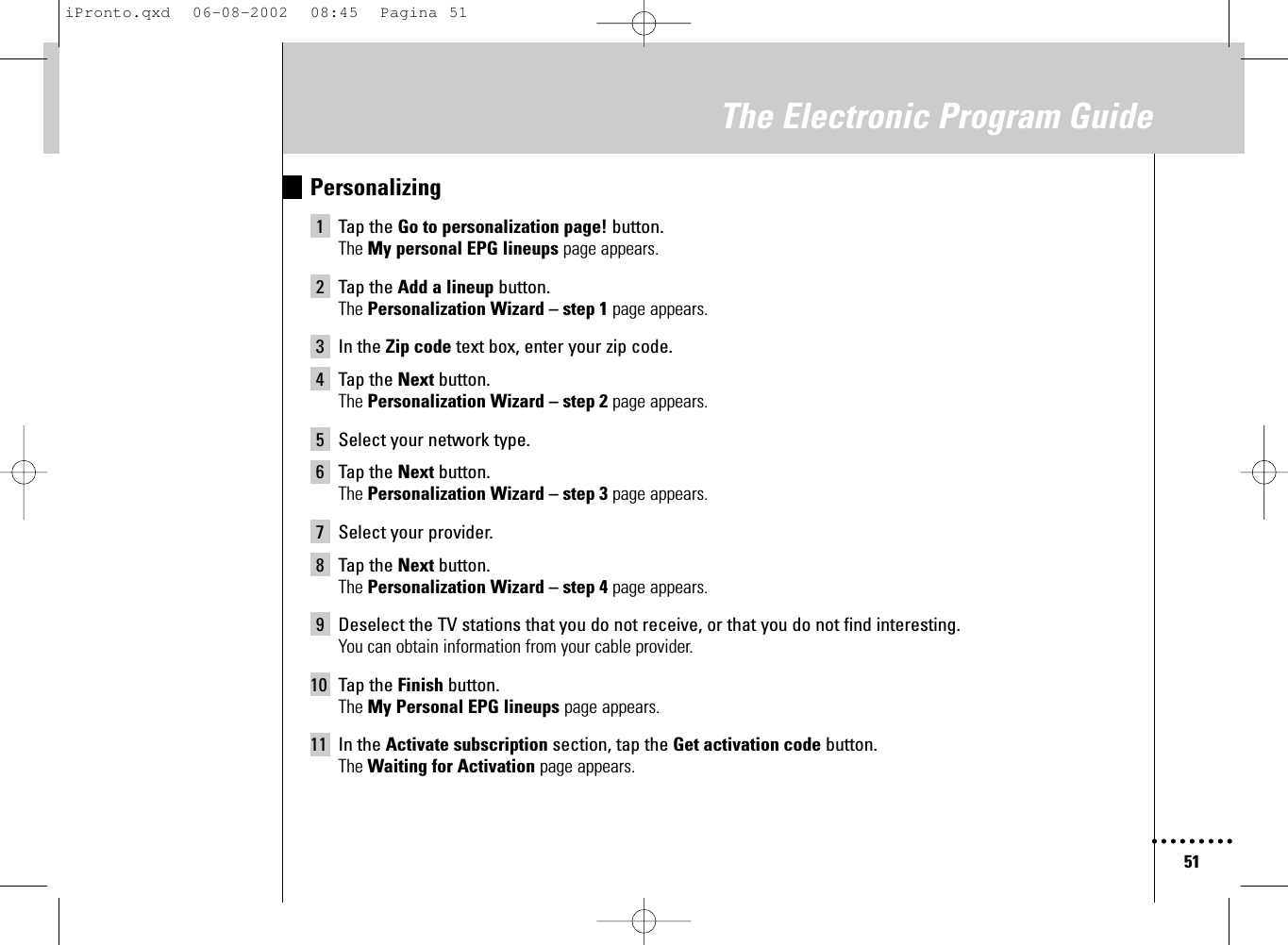 51The Electronic Program GuidePersonalizing1 Tap the Go to personalization page! button.The My personal EPG lineups page appears.2 Tap the Add a lineup button.The Personalization Wizard – step 1 page appears.3 In the Zip code text box, enter your zip code.4 Tap the Next button.The Personalization Wizard – step 2 page appears.5 Select your network type.6 Tap the Next button.The Personalization Wizard – step 3 page appears.7 Select your provider.8 Tap the Next button.The Personalization Wizard – step 4 page appears.9 Deselect the TV stations that you do not receive, or that you do not find interesting.You can obtain information from your cable provider.10 Tap the Finish button.The My Personal EPG lineups page appears.11 In the Activate subscription section, tap the Get activation code button.The Waiting for Activation page appears.iPronto.qxd  06-08-2002  08:45  Pagina 51