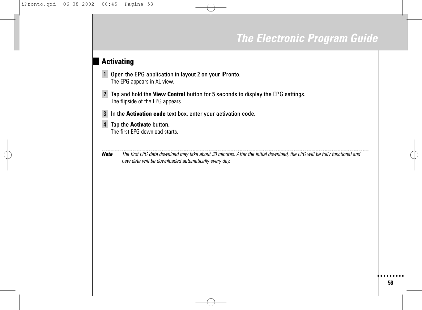 53The Electronic Program GuideActivating1 Open the EPG application in layout 2 on your iPronto.The EPG appears in XL view.2 Tap and hold the View Control button for 5 seconds to display the EPG settings.The flipside of the EPG appears.3 In the Activation code text box, enter your activation code.4 Tap the Activate button.The first EPG download starts.Note The first EPG data download may take about 30 minutes. After the initial download, the EPG will be fully functional and new data will be downloaded automatically every day.iPronto.qxd  06-08-2002  08:45  Pagina 53