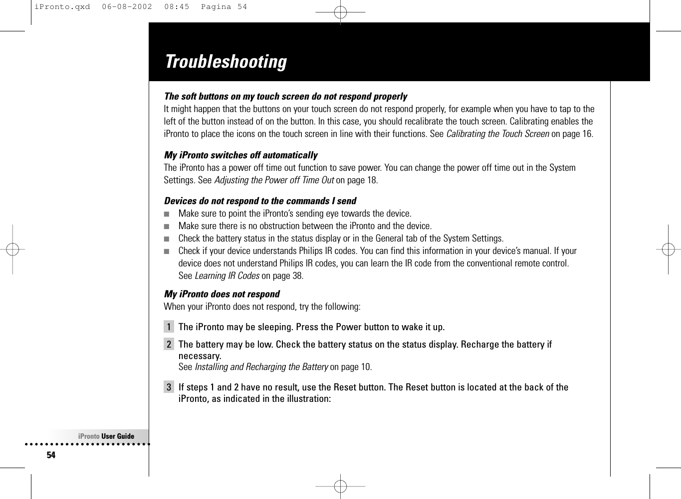 iPronto User Guide54TroubleshootingThe soft buttons on my touch screen do not respond properlyIt might happen that the buttons on your touch screen do not respond properly, for example when you have to tap to theleft of the button instead of on the button. In this case, you should recalibrate the touch screen. Calibrating enables theiPronto to place the icons on the touch screen in line with their functions. See Calibrating the Touch Screen on page 16.My iPronto switches off automaticallyThe iPronto has a power off time out function to save power. You can change the power off time out in the SystemSettings. See Adjusting the Power off Time Out on page 18.Devices do not respond to the commands I send■Make sure to point the iPronto’s sending eye towards the device.■Make sure there is no obstruction between the iPronto and the device.■Check the battery status in the status display or in the General tab of the System Settings.■Check if your device understands Philips IR codes. You can find this information in your device’s manual. If yourdevice does not understand Philips IR codes, you can learn the IR code from the conventional remote control. See Learning IR Codes on page 38.My iPronto does not respondWhen your iPronto does not respond, try the following:1 The iPronto may be sleeping. Press the Power button to wake it up.2 The battery may be low. Check the battery status on the status display. Recharge the battery ifnecessary. See Installing and Recharging the Battery on page 10.3 If steps 1 and 2 have no result, use the Reset button. The Reset button is located at the back of theiPronto, as indicated in the illustration:iPronto.qxd  06-08-2002  08:45  Pagina 54