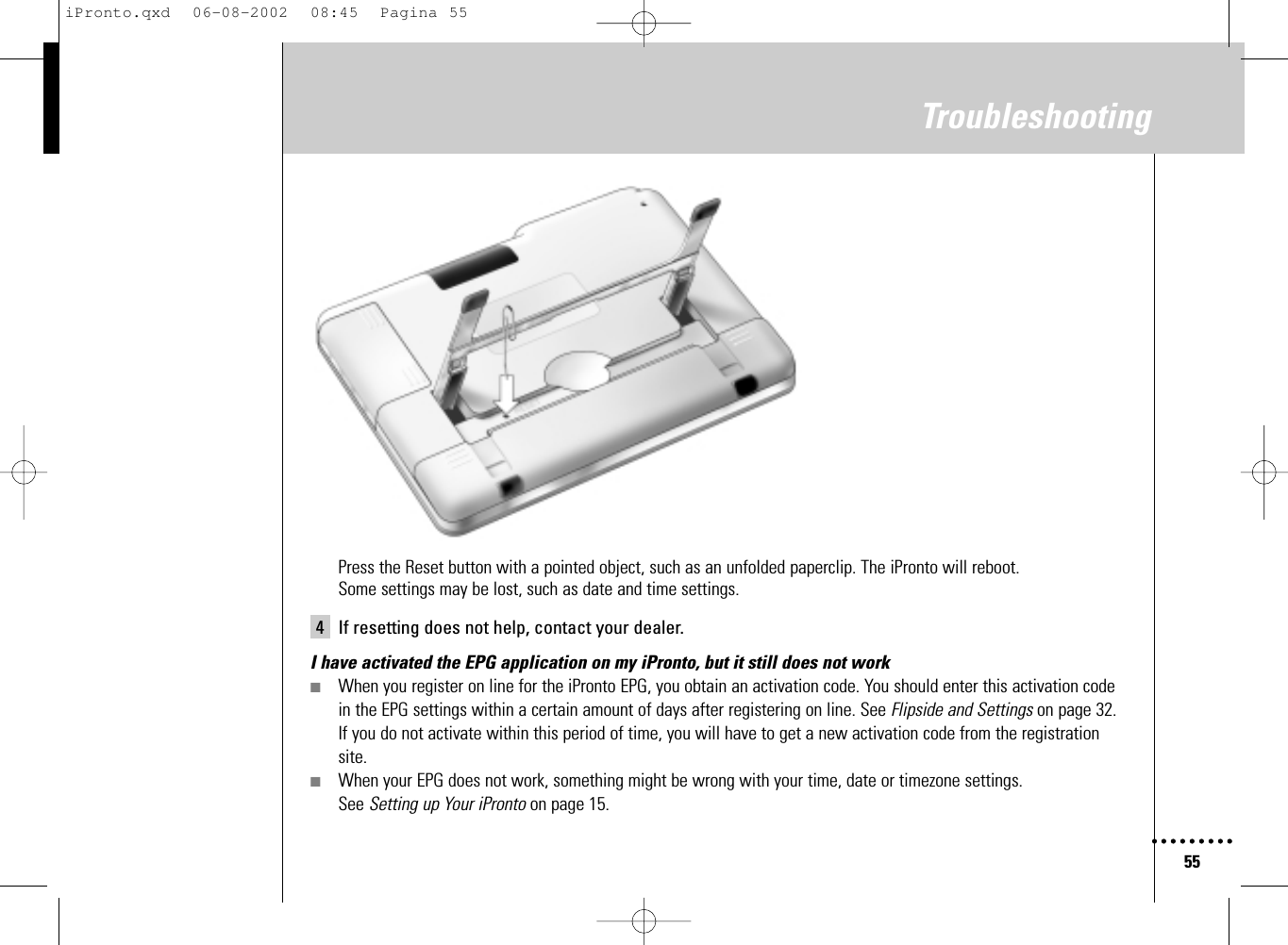 55TroubleshootingPress the Reset button with a pointed object, such as an unfolded paperclip. The iPronto will reboot. Some settings may be lost, such as date and time settings.4 If resetting does not help, contact your dealer.I have activated the EPG application on my iPronto, but it still does not work■When you register on line for the iPronto EPG, you obtain an activation code. You should enter this activation codein the EPG settings within a certain amount of days after registering on line. See Flipside and Settings on page 32.If you do not activate within this period of time, you will have to get a new activation code from the registrationsite.■When your EPG does not work, something might be wrong with your time, date or timezone settings. See Setting up Your iPronto on page 15.iPronto.qxd  06-08-2002  08:45  Pagina 55