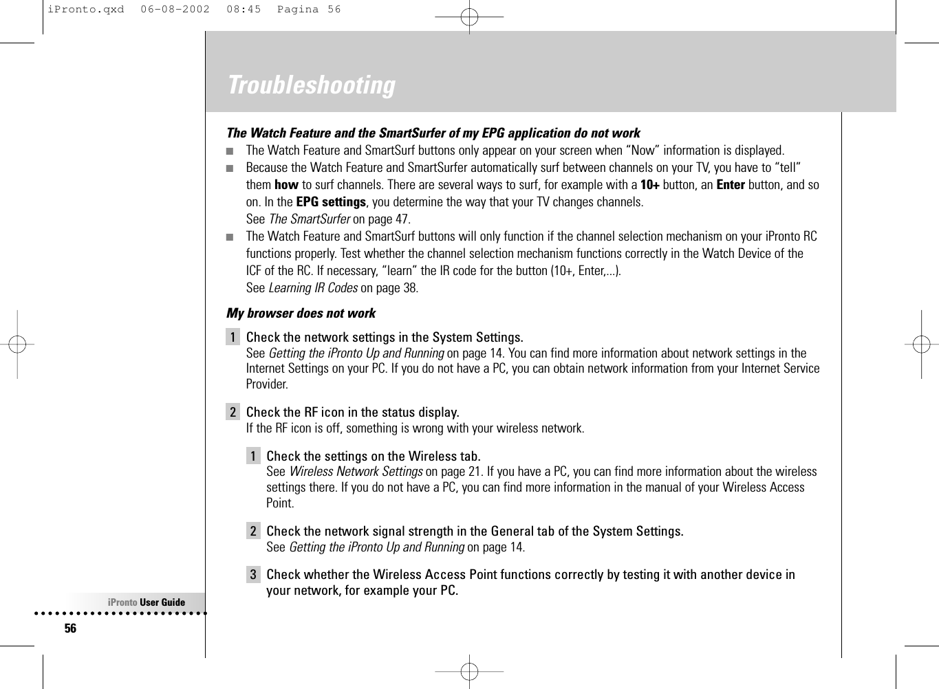 iPronto User Guide56TroubleshootingThe Watch Feature and the SmartSurfer of my EPG application do not work■The Watch Feature and SmartSurf buttons only appear on your screen when “Now” information is displayed.■Because the Watch Feature and SmartSurfer automatically surf between channels on your TV, you have to “tell”them how to surf channels. There are several ways to surf, for example with a 10+ button, an Enter button, and soon. In the EPG settings, you determine the way that your TV changes channels.See The SmartSurfer on page 47.■The Watch Feature and SmartSurf buttons will only function if the channel selection mechanism on your iPronto RCfunctions properly. Test whether the channel selection mechanism functions correctly in the Watch Device of theICF of the RC. If necessary, “learn” the IR code for the button (10+, Enter,...).See Learning IR Codes on page 38.My browser does not work1 Check the network settings in the System Settings. See Getting the iPronto Up and Running on page 14. You can find more information about network settings in theInternet Settings on your PC. If you do not have a PC, you can obtain network information from your Internet ServiceProvider.2 Check the RF icon in the status display.If the RF icon is off, something is wrong with your wireless network.1 Check the settings on the Wireless tab.See Wireless Network Settings on page 21. If you have a PC, you can find more information about the wirelesssettings there. If you do not have a PC, you can find more information in the manual of your Wireless Access Point.2 Check the network signal strength in the General tab of the System Settings. See Getting the iPronto Up and Running on page 14.3 Check whether the Wireless Access Point functions correctly by testing it with another device inyour network, for example your PC.iPronto.qxd  06-08-2002  08:45  Pagina 56