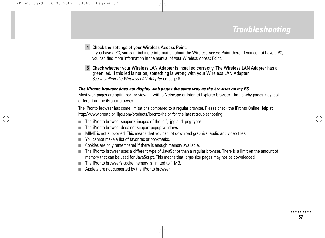 57Troubleshooting4 Check the settings of your Wireless Access Point.If you have a PC, you can find more information about the Wireless Access Point there. If you do not have a PC, you can find more information in the manual of your Wireless Access Point.5 Check whether your Wireless LAN Adapter is installed correctly. The Wireless LAN Adapter has agreen led. If this led is not on, something is wrong with your Wireless LAN Adapter.See Installing the Wireless LAN Adapter on page 8.The iPronto browser does not display web pages the same way as the browser on my PCMost web pages are optimized for viewing with a Netscape or Internet Explorer browser. That is why pages may lookdifferent on the iPronto browser.The iPronto browser has some limitations compared to a regular browser. Please check the iPronto Online Help athttp://www.pronto.philips.com/products/ipronto/help/ for the latest troubleshooting.■The iPronto browser supports images of the .gif, .jpg and .png types.■The iPronto browser does not support popup windows.■MIME is not supported. This means that you cannot download graphics, audio and video files.■You cannot make a list of favorites or bookmarks.■Cookies are only remembered if there is enough memory available.■The iPronto browser uses a different type of JavaScript than a regular browser. There is a limit on the amount ofmemory that can be used for JavaScript. This means that large-size pages may not be downloaded.■The iPronto browser’s cache memory is limited to 1 MB.■Applets are not supported by the iPronto browser.iPronto.qxd  06-08-2002  08:45  Pagina 57