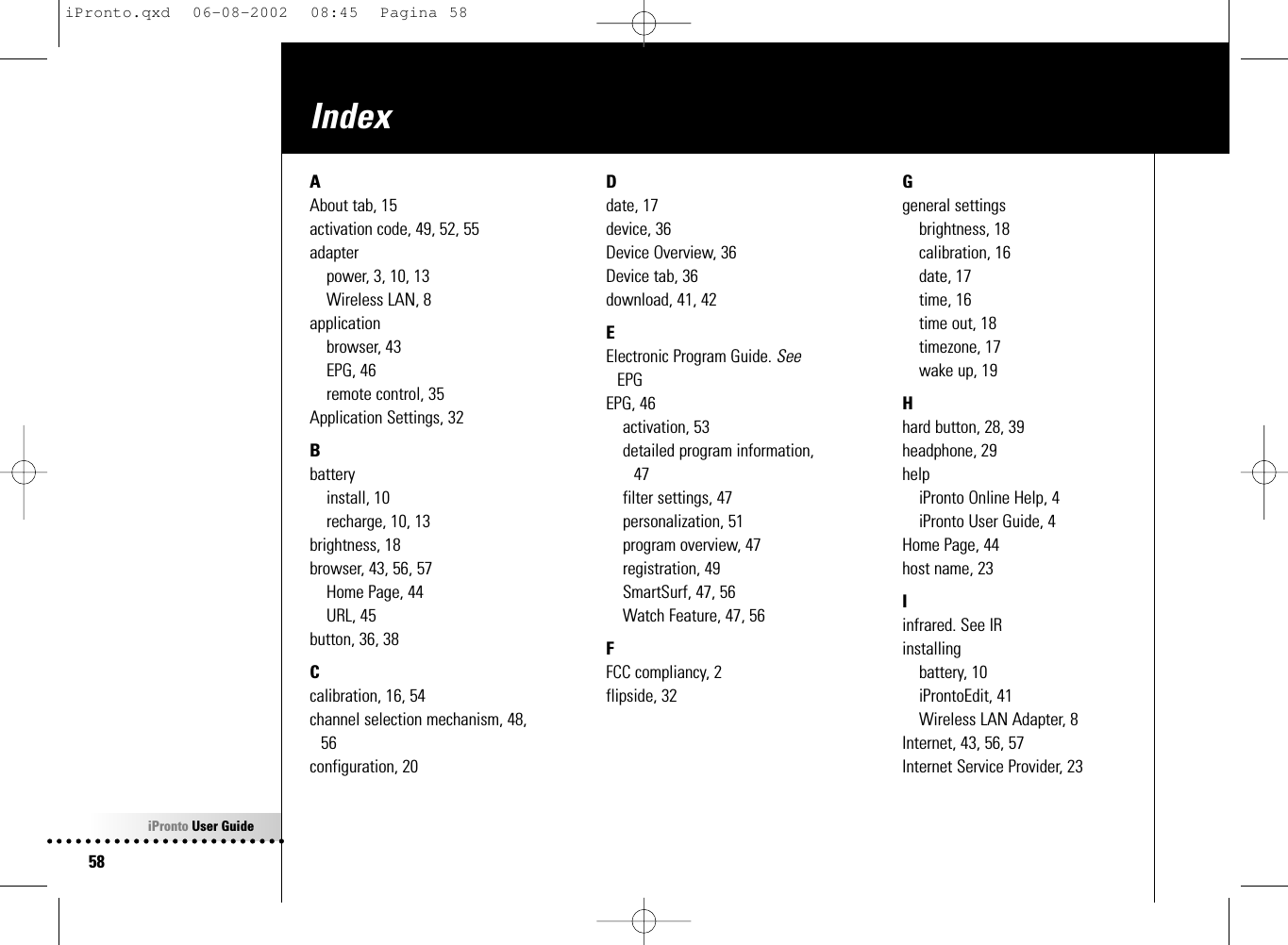 iPronto User Guide58IndexAAbout tab, 15activation code, 49, 52, 55adapterpower, 3, 10, 13Wireless LAN, 8applicationbrowser, 43EPG, 46remote control, 35Application Settings, 32Bbatteryinstall, 10recharge, 10, 13brightness, 18browser, 43, 56, 57Home Page, 44URL, 45button, 36, 38Ccalibration, 16, 54channel selection mechanism, 48,56configuration, 20Ddate, 17device, 36Device Overview, 36Device tab, 36download, 41, 42EElectronic Program Guide. SeeEPGEPG, 46activation, 53detailed program information,47filter settings, 47personalization, 51program overview, 47registration, 49SmartSurf, 47, 56Watch Feature, 47, 56FFCC compliancy, 2flipside, 32Ggeneral settingsbrightness, 18calibration, 16date, 17time, 16time out, 18timezone, 17wake up, 19Hhard button, 28, 39headphone, 29helpiPronto Online Help, 4iPronto User Guide, 4Home Page, 44host name, 23Iinfrared. See IRinstallingbattery, 10iProntoEdit, 41Wireless LAN Adapter, 8Internet, 43, 56, 57Internet Service Provider, 23iPronto.qxd  06-08-2002  08:45  Pagina 58