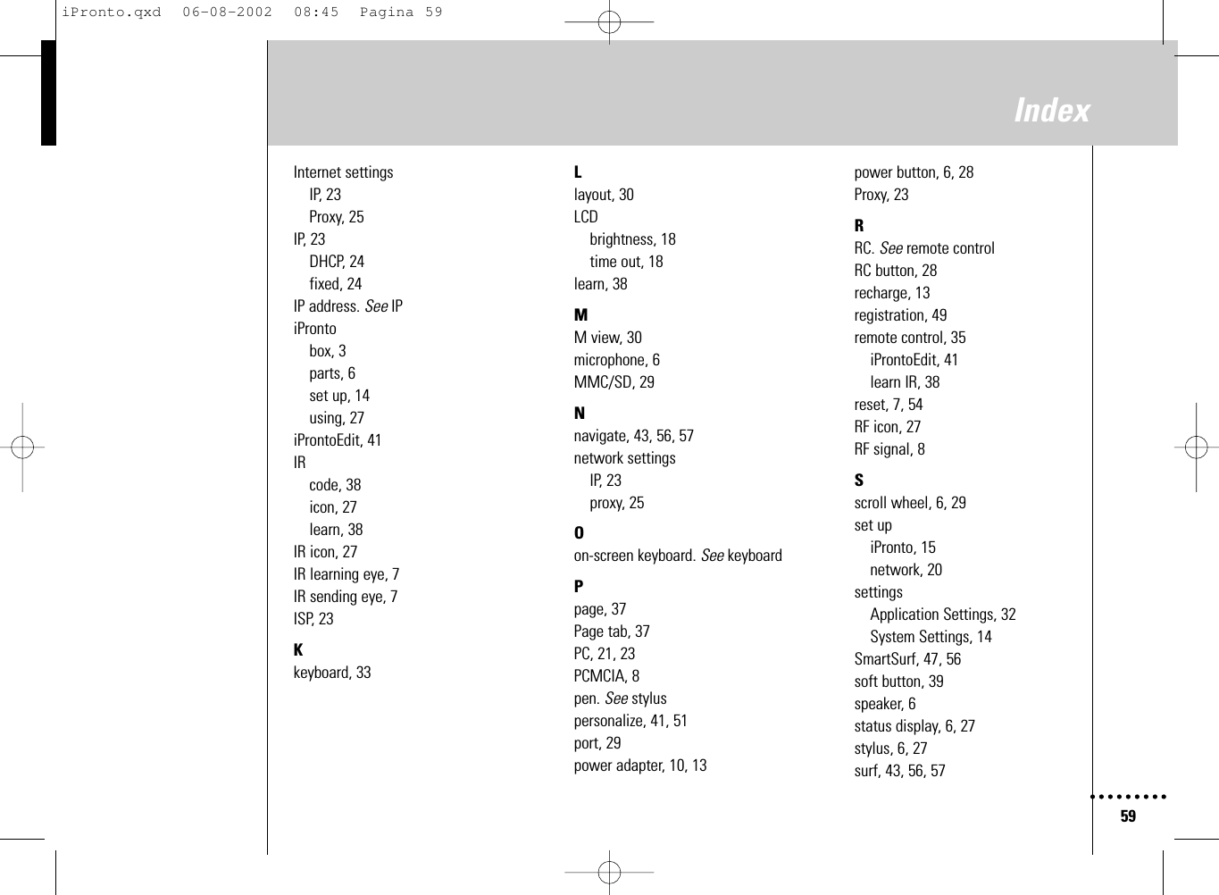 59IndexInternet settingsIP, 23Proxy, 25IP, 23DHCP, 24fixed, 24IP address. See IPiProntobox, 3parts, 6set up, 14using, 27iProntoEdit, 41IRcode, 38icon, 27learn, 38IR icon, 27IR learning eye, 7IR sending eye, 7ISP, 23Kkeyboard, 33Llayout, 30LCDbrightness, 18time out, 18learn, 38MM view, 30microphone, 6MMC/SD, 29Nnavigate, 43, 56, 57network settingsIP, 23proxy, 25Oon-screen keyboard. See keyboardPpage, 37Page tab, 37PC, 21, 23PCMCIA, 8pen. See styluspersonalize, 41, 51port, 29power adapter, 10, 13power button, 6, 28Proxy, 23RRC. See remote controlRC button, 28recharge, 13registration, 49remote control, 35iProntoEdit, 41learn IR, 38reset, 7, 54RF icon, 27RF signal, 8Sscroll wheel, 6, 29set upiPronto, 15network, 20settingsApplication Settings, 32System Settings, 14SmartSurf, 47, 56soft button, 39speaker, 6status display, 6, 27stylus, 6, 27surf, 43, 56, 57iPronto.qxd  06-08-2002  08:45  Pagina 59