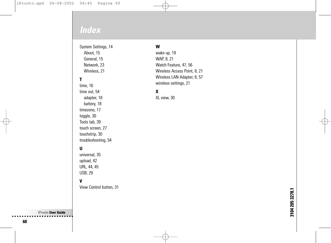 iPronto User Guide60IndexSystem Settings, 14About, 15General, 15Network, 23Wireless, 21Ttime, 16time out, 54adapter, 18battery, 18timezone, 17toggle, 30Tools tab, 39touch screen, 27touchstrip, 30troubleshooting, 54Uuniversal, 35upload, 42URL, 44, 45USB, 29VView Control button, 31Wwake up, 19WAP, 8, 21Watch Feature, 47, 56Wireless Access Point, 8, 21Wireless LAN Adapter, 8, 57wireless settings, 21XXL view, 303104 205 3278.1iPronto.qxd  06-08-2002  08:45  Pagina 60