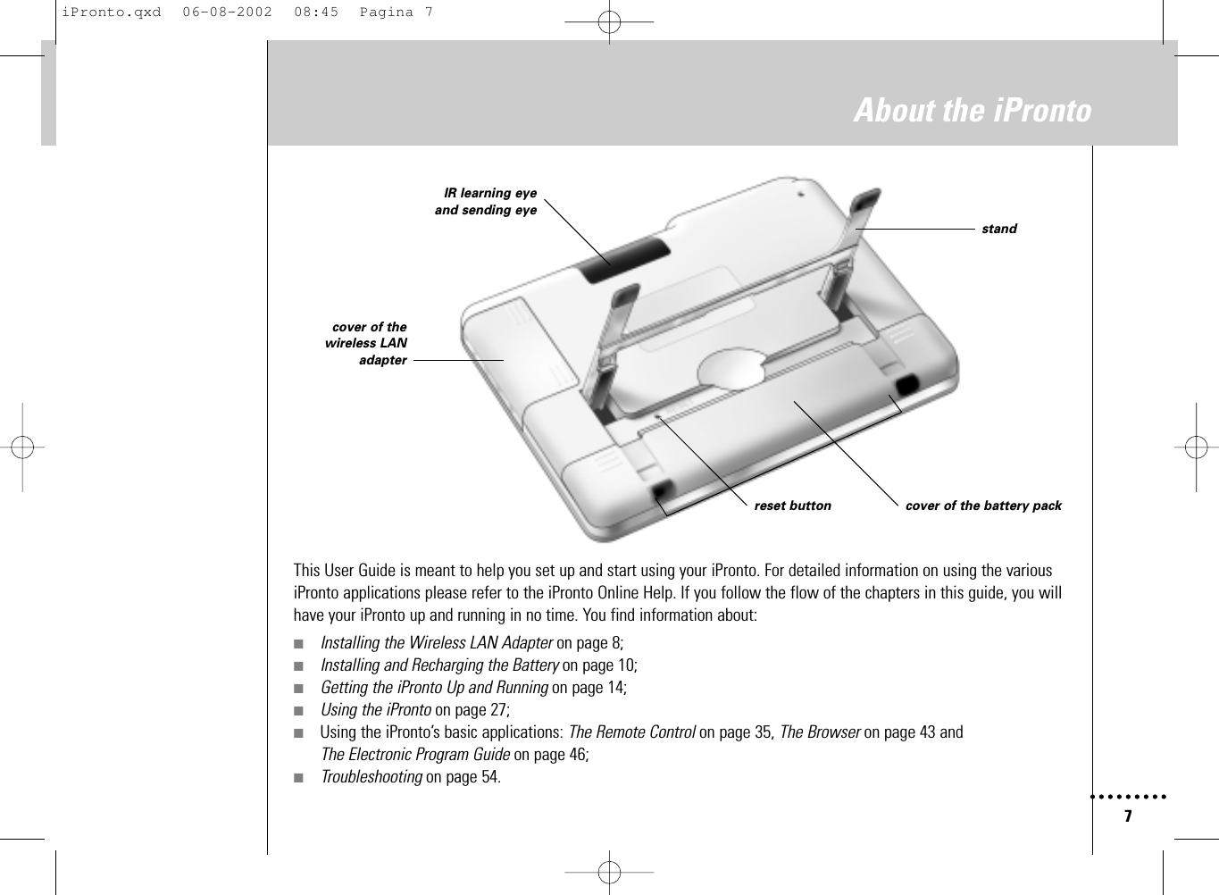 7About the iProntoThis User Guide is meant to help you set up and start using your iPronto. For detailed information on using the variousiPronto applications please refer to the iPronto Online Help. If you follow the flow of the chapters in this guide, you willhave your iPronto up and running in no time. You find information about:■Installing the Wireless LAN Adapter on page 8;■Installing and Recharging the Battery on page 10;■Getting the iPronto Up and Running on page 14;■Using the iPronto on page 27;■Using the iPronto’s basic applications: The Remote Control on page 35, The Browser on page 43 and The Electronic Program Guide on page 46;■Troubleshooting on page 54.IR learning eyeand sending eyecover of thewireless LANadapterreset button cover of the battery packstandiPronto.qxd  06-08-2002  08:45  Pagina 7