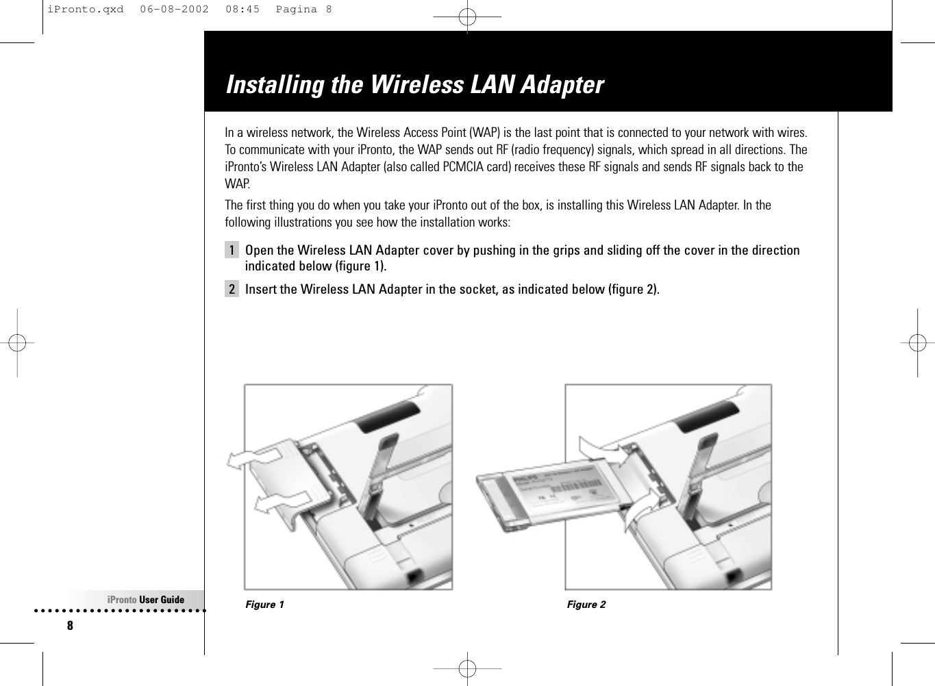 iPronto User Guide8Installing the Wireless LAN AdapterIn a wireless network, the Wireless Access Point (WAP) is the last point that is connected to your network with wires.To communicate with your iPronto, the WAP sends out RF (radio frequency) signals, which spread in all directions. TheiPronto’s Wireless LAN Adapter (also called PCMCIA card) receives these RF signals and sends RF signals back to theWAP.The first thing you do when you take your iPronto out of the box, is installing this Wireless LAN Adapter. In thefollowing illustrations you see how the installation works:1 Open the Wireless LAN Adapter cover by pushing in the grips and sliding off the cover in the directionindicated below (figure 1).2 Insert the Wireless LAN Adapter in the socket, as indicated below (figure 2).Figure 1 Figure 2iPronto.qxd  06-08-2002  08:45  Pagina 8