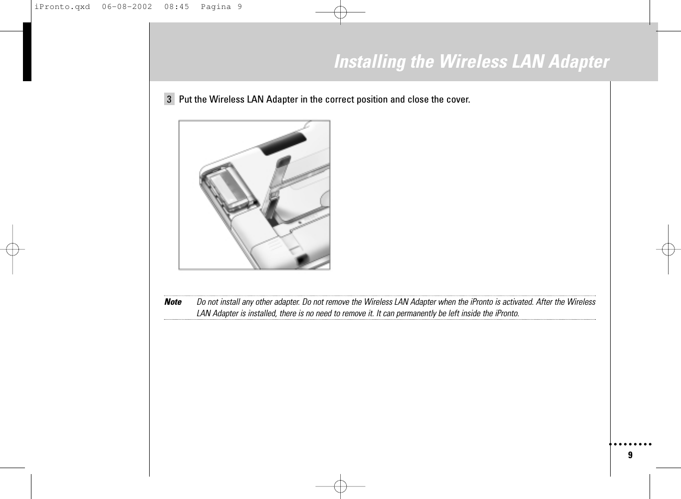 9Installing the Wireless LAN Adapter3 Put the Wireless LAN Adapter in the correct position and close the cover.Note Do not install any other adapter. Do not remove the Wireless LAN Adapter when the iPronto is activated. After the WirelessLAN Adapter is installed, there is no need to remove it. It can permanently be left inside the iPronto.iPronto.qxd  06-08-2002  08:45  Pagina 9