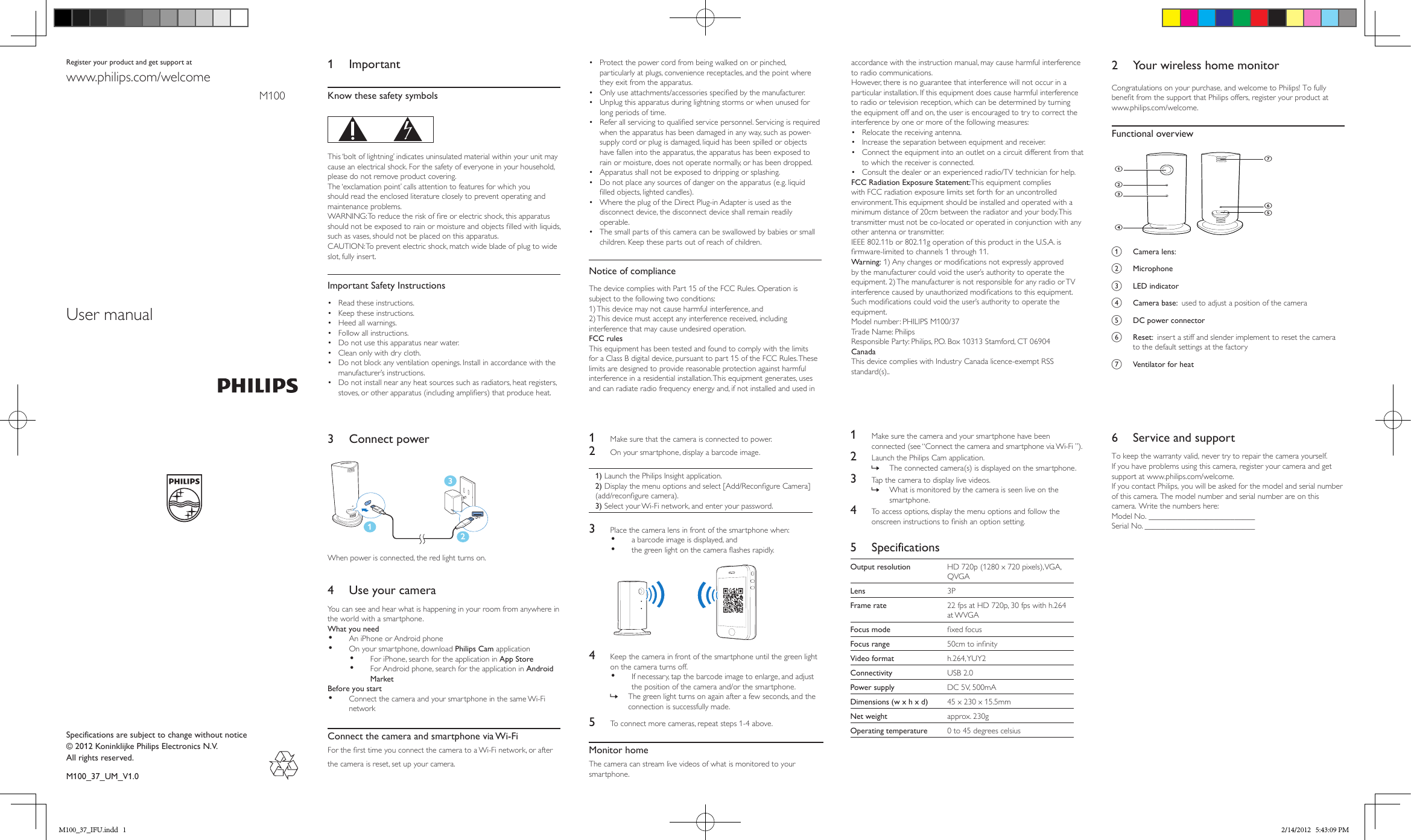 User manualRegister your product and get support at 1 ImportantKnow these safety symbols  This ‘bolt of lightning’ indicates uninsulated material within your unit may cause an electrical shock. For the safety of everyone in your household, please do not remove product covering. The ‘exclamation point’ calls attention to features for which you should read the enclosed literature closely to prevent operating and maintenance problems. WARNING: To reduce the risk of re or electric shock, this apparatus should not be exposed to rain or moisture and objects lled with liquids, such as vases, should not be placed on this apparatus. CAUTION: To prevent electric shock, match wide blade of plug to wide slot, fully insert. Important Safety Instructions•  Read these instructions.•  Keep these instructions.•  Heed all warnings.•  Follow all instructions.•  Do not use this apparatus near water.•  Clean only with dry cloth.•  Do not block any ventilation openings. Install in accordance with the manufacturer’s instructions.•  Do not install near any heat sources such as radiators, heat registers, stoves, or other apparatus (including ampliers) that produce heat. •  Protect the power cord from being walked on or pinched, particularly at plugs, convenience receptacles, and the point where they exit from the apparatus.•  Only use attachments/accessories specied by the manufacturer.•  Unplug this apparatus during lightning storms or when unused for long periods of time. •  Refer all servicing to qualied service personnel. Servicing is required when the apparatus has been damaged in any way, such as power-supply cord or plug is damaged, liquid has been spilled or objects have fallen into the apparatus, the apparatus has been exposed to rain or moisture, does not operate normally, or has been dropped.•  Apparatus shall not be exposed to dripping or splashing. •  Do not place any sources of danger on the apparatus (e.g. liquid lled objects, lighted candles). •  Where the plug of the Direct Plug-in Adapter is used as the disconnect device, the disconnect device shall remain readily operable.•  The small parts of this camera can be swallowed by babies or small children. Keep these parts out of reach of children.Notice of complianceThe device complies with Part 15 of the FCC Rules. Operation is subject to the following two conditions:1) This device may not cause harmful interference, and2) This device must accept any interference received, including interference that may cause undesired operation.FCC rulesThis equipment has been tested and found to comply with the limits for a Class B digital device, pursuant to part 15 of the FCC Rules. These limits are designed to provide reasonable protection against harmful interference in a residential installation. This equipment generates, uses and can radiate radio frequency energy and, if not installed and used in accordance with the instruction manual, may cause harmful interference to radio communications.However, there is no guarantee that interference will not occur in a particular installation. If this equipment does cause harmful interference to radio or television reception, which can be determined by turning the equipment off and on, the user is encouraged to try to correct the interference by one or more of the following measures:•  Relocate the receiving antenna.•  Increase the separation between equipment and receiver.•  Connect the equipment into an outlet on a circuit different from that to which the receiver is connected.•  Consult the dealer or an experienced radio/TV technician for help.FCC Radiation Exposure Statement:This equipment complies with FCC radiation exposure limits set forth for an uncontrolled environment. This equipment should be installed and operated with a minimum distance of 20cm between the radiator and your body. This transmitter must not be co-located or operated in conjunction with any other antenna or transmitter.IEEE 802.11b or 802.11g operation of this product in the U.S.A. isrmware-limited to channels 1 through 11.Warning: 1) Any changes or modications not expressly approved by the manufacturer could void the user’s authority to operate the equipment. 2) The manufacturer is not responsible for any radio or TV interference caused by unauthorized modications to this equipment. Such modications could void the user’s authority to operate the equipment.Model number: PHILIPS M100/37Trade Name: PhilipsResponsible Party: Philips, P.O. Box 10313 Stamford, CT 06904CanadaThis device complies with Industry Canada licence-exempt RSS standard(s)..www.philips.com/welcomeM1002  Your wireless home monitorCongratulations on your purchase, and welcome to Philips! To fully benet from the support that Philips offers, register your product at www.philips.com/welcome. Functional overview   a  Camera lens:b Microphone c  LED indicatord  Camera base:  used to adjust a position of the camera e  DC power connectorf  Reset:  insert a stiff and slender implement to reset the camera to the default settings at the factoryg  Ventilator for heatabcdgfeSpecifications are subject to change without notice© 2012 Koninklijke Philips Electronics N.V.All rights reserved.M100_37_UM_V1.03  Connect power  When power is connected, the red light turns on.4  Use your cameraYou can see and hear what is happening in your room from anywhere in the world with a smartphone.What you need•  An iPhone or Android phone•  On your smartphone, download Philips Cam application•  For iPhone, search for the application in App Store•  For Android phone, search for the application in Android MarketBefore you start•  Connect the camera and your smartphone in the same Wi-Fi network Connect the camera and smartphone via Wi-FiFor the rst time you connect the camera to a Wi-Fi network, or after the camera is reset, set up your camera.1231  Make sure that the camera is connected to power.2  On your smartphone, display a barcode image.1) Launch the Philips Insight application.2) Display the menu options and select [Add/Recongure Camera] (add/recongure camera).3) Select your Wi-Fi network, and enter your password.3  Place the camera lens in front of the smartphone when: •  a barcode image is displayed, and•  the green light on the camera ashes rapidly. 4  Keep the camera in front of the smartphone until the green light on the camera turns off. •  If necessary, tap the barcode image to enlarge, and adjust the position of the camera and/or the smartphone.  »The green light turns on again after a few seconds, and the connection is successfully made. 5  To connect more cameras, repeat steps 1-4 above. Monitor home The camera can stream live videos of what is monitored to your smartphone.1  Make sure the camera and your smartphone have been connected (see “Connect the camera and smartphone via Wi-Fi ”). 2  Launch the Philips Cam application. »The connected camera(s) is displayed on the smartphone.3  Tap the camera to display live videos. »What is monitored by the camera is seen live on the smartphone.4  To access options, display the menu options and follow the onscreen instructions to nish an option setting.5 SpecificationsOutput resolution HD 720p (1280 x 720 pixels), VGA, QVGALens 3PFrame rate 22 fps at HD 720p, 30 fps with h.264 at WVGAFocus mode xed focusFocus range 50cm to innityVideo format h.264, YUY2Connectivity USB 2.0Power supply DC 5V, 500mADimensions (w x h x d) 45 x 230 x 15.5mmNet weight approx. 230gOperating temperature 0 to 45 degrees celsius6  Service and supportTo keep the warranty valid, never try to repair the camera yourself. If you have problems using this camera, register your camera and get support at www.philips.com/welcome. If you contact Philips, you will be asked for the model and serial number of this camera. The model number and serial number are on this camera. Write the numbers here: Model No. __________________________Serial No. ___________________________M100_37_IFU.indd   1 2/14/2012   5:43:09 PM