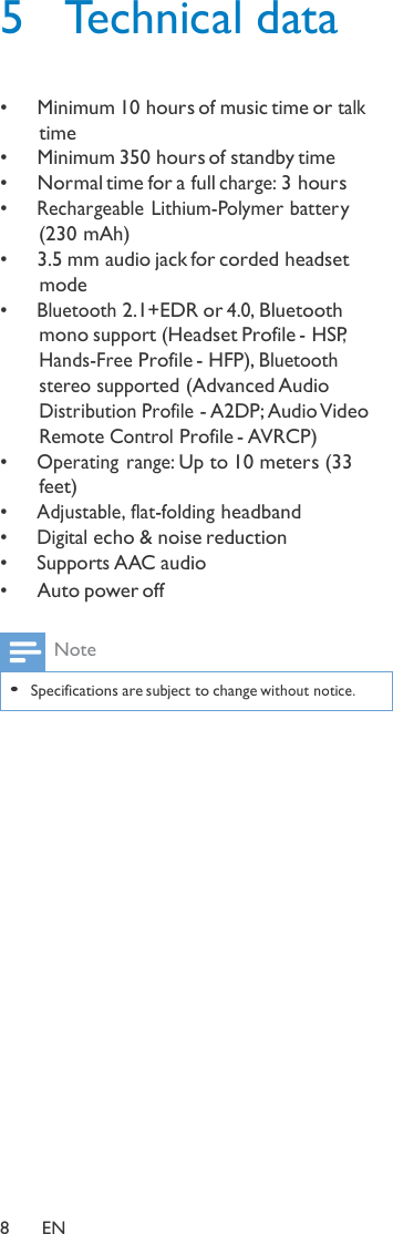 5  Technical data   •   Minimum 10 hours of music time or talk time •   Minimum 350 hours of standby time •   Normal time for a full charge: 3 hours •  Rechargeable Lithium-Polymer batter y (230 mAh) •   3.5 mm audio jack for corded headset mode •  Bluetooth 2.1+EDR or 4.0, Bluetooth mono support (Headset Profile - HSP, Hands-Free Profile - HFP), Bluetooth stereo supported (Advanced Audio Distribution Profile - A2DP; Audio Video Remote Control Profile - AVRCP) •  Operating range: Up to 10 meters (33 feet) •  Adjustable, flat-folding headband •  Digital echo &amp; noise reduction •  Supports AAC audio •   Auto power off  Note  • Specifications are subject to change without notice.                       8  EN 