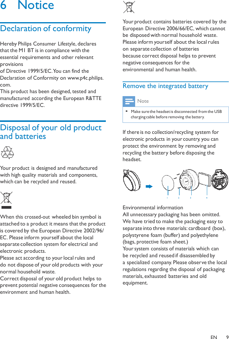 6  Notice   Declaration of conformity  Hereby Philips Consumer Lifestyle, declares that the M1 BT is in compliance with the essential requirements and other relevant provisions of Directive 1999/5/EC. You can find the Declaration of Conformity on www.p4c.philips. com. This product has been designed, tested and manufactured according the European R&amp;TTE directive 1999/5/EC.    Disposal of your old product and batteries     Your product is designed and manufactured with high quality materials and components, which can be recycled and reused.      When this crossed-out wheeled bin symbol is attached to a product it means that the product is covered by the European Directive 2002/96/ EC. Please inform yourself about the local separate collection system for electrical and electronic products. Please act according to your local rules and do not dispose of your old products with your normal household waste. Correct disposal of your old product helps to prevent potential negative consequences for the environment and human health. Your product contains batteries covered by the European Directive 2006/66/EC, which cannot be disposed with normal household waste. Please inform yourself about the local rules on separate collection of batteries because correct disposal helps to prevent negative consequences for the environmental and human health.  Remove the integrated battery  Note  • Make sure the headset is disconnected from the USB charging cable before removing the battery.   If there is no collection/recycling system for electronic products in your country, you can protect the environment by removing and recycling the battery before disposing the headset.    1   2   3  4  Environmental information All unnecessary packaging has been omitted. We have tried to make the packaging easy to separate into three materials: cardboard (box), polystyrene foam (buffer) and polyethylene (bags, protective foam sheet.) Your system consists of materials which can be recycled and reused if disassembled by a specialized company. Please observe the local regulations regarding the disposal of packaging materials, exhausted batteries and old equipment.       EN  9 