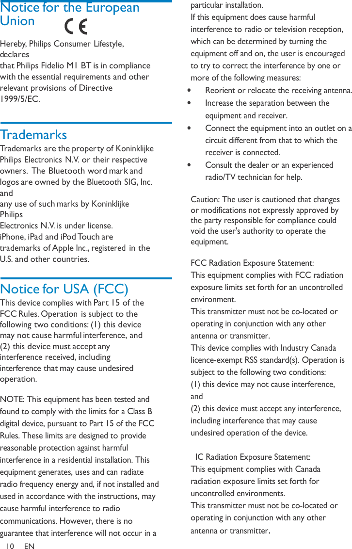 Notice for the European Union  Hereby, Philips Consumer Lifestyle, declares that Philips Fidelio M1 BT is in compliance with the essential requirements and other relevant provisions of Directive 1999/5/EC.    Trademarks Trademarks are the proper ty of Koninklijke Philips Electronics N.V. or their respective owners. The Bluetooth word mark and logos are owned by the Bluetooth SIG, Inc. and any use of such marks by Koninklijke Philips Electronics N.V. is under license.  iPhone, iPad and iPod Touch are trademarks of Apple Inc., registered in the U.S. and other countries.   Notice for USA (FCC) This device complies with Par t 15 of the FCC Rules. Operation is subject to the following two conditions: (1) this device may not cause harmful interference, and (2) this device must accept any interference received, including interference that may cause undesired operation.  NOTE: This equipment has been tested and found to comply with the limits for a Class B digital device, pursuant to Part 15 of the FCC Rules. These limits are designed to provide reasonable protection against harmful interference in a residential installation. This equipment generates, uses and can radiate radio frequency energy and, if not installed and used in accordance with the instructions, may cause harmful interference to radio communications. However, there is no guarantee that interference will not occur in a  particular installation.  If this equipment does cause harmful interference to radio or television reception, which can be determined by turning the equipment off and on, the user is encouraged to try to correct the interference by one or more of the following measures:  • Reorient or relocate the receiving antenna. • Increase the separation between the equipment and receiver.  • Connect the equipment into an outlet on a circuit different from that to which the receiver is connected.  • Consult the dealer or an experienced radio/TV technician for help.  Caution: The user is cautioned that changes or modifications not expressly approved by the party responsible for compliance could void the user&apos;s authority to operate the equipment.  FCC Radiation Exposure Statement: This equipment complies with FCC radiation exposure limits set forth for an uncontrolled environment.  This transmitter must not be co-located or operating in conjunction with any other antenna or transmitter. This device complies with Industry Canada licence-exempt RSS standard(s). Operation is subject to the following two conditions:  (1) this device may not cause interference, and  (2) this device must accept any interference, including interference that may cause undesired operation of the device.    IC Radiation Exposure Statement: This equipment complies with Canada radiation exposure limits set forth for uncontrolled environments.  This transmitter must not be co-located or operating in conjunction with any other antenna or transmitter. 10  EN  