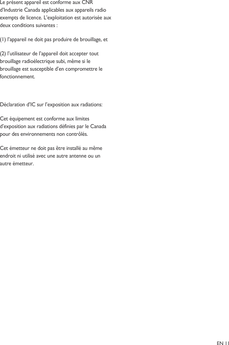 Le présent appareil est conforme aux CNR d’Industrie Canada applicables aux appareils radio exempts de licence. L’exploitation est autorisée aux deux conditions suivantes :  (1) l’appareil ne doit pas produire de brouillage, et  (2) l’utilisateur de l’appareil doit accepter tout brouillage radioélectrique subi, même si le brouillage est susceptible d’en compromettre le fonctionnement.  Déclaration d’IC sur l’exposition aux radiations: Cet équipement est conforme aux limites d’exposition aux radiations définies par le Canada pour des environnements non contrôlés. Cet émetteur ne doit pas être installé au même endroit ni utilisé avec une autre antenne ou un autre émetteur.                                                                                                                           EN 11 