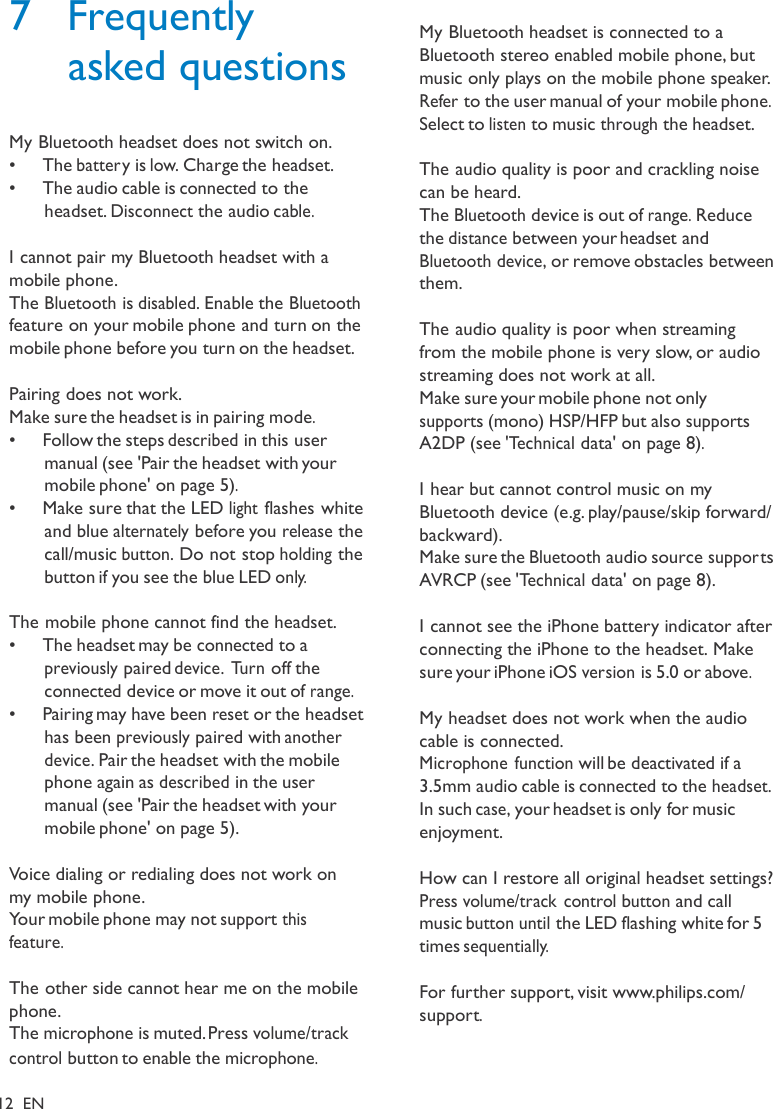 7  Frequently asked questions   My Bluetooth headset does not switch on. •  The batter y is low. Charge the headset. •  The audio cable is connected to the headset. Disconnect the audio cable.  I cannot pair my Bluetooth headset with a mobile phone. The Bluetooth is disabled. Enable the Bluetooth feature on your mobile phone and turn on the mobile phone before you turn on the headset.  Pairing does not work. Make sure the headset is in pairing mode. •   Follow the steps described in this user manual (see &apos;Pair the headset with your mobile phone&apos; on page 5). •   Make sure that the LED light flashes white and blue alternately before you release the call/music button. Do not stop holding the button if you see the blue LED only.  The mobile phone cannot find the headset. •  The headset may be connected to a previously paired device. Turn off the connected device or move it out of range. •  Pairing may have been reset or the headset has been previously paired with another device. Pair the headset with the mobile phone again as described in the user manual (see &apos;Pair the headset with your mobile phone&apos; on page 5).  Voice dialing or redialing does not work on my mobile phone. Your mobile phone may not support this feature.  The other side cannot hear me on the mobile phone. The microphone is muted. Press volume/track  control button to enable the microphone.  12  EN   My Bluetooth headset is connected to a Bluetooth stereo enabled mobile phone, but music only plays on the mobile phone speaker. Refer to the user manual of your mobile phone. Select to listen to music through the headset.  The audio quality is poor and crackling noise can be heard. The Bluetooth device is out of range. Reduce the distance between your headset and Bluetooth device, or remove obstacles between them.  The audio quality is poor when streaming from the mobile phone is very slow, or audio streaming does not work at all. Make sure your mobile phone not only supports (mono) HSP/HFP but also supports A2DP (see &apos;Technical data&apos; on page 8).  I hear but cannot control music on my Bluetooth device (e.g. play/pause/skip forward/ backward). Make sure the Bluetooth audio source suppor ts AVRCP (see &apos;Technical data&apos; on page 8).  I cannot see the iPhone battery indicator after connecting the iPhone to the headset. Make sure your iPhone iOS version is 5.0 or above.  My headset does not work when the audio cable is connected. Microphone function will be deactivated if a 3.5mm audio cable is connected to the headset. In such case, your headset is only for music enjoyment.  How can I restore all original headset settings? Press volume/track  control button and call music button until the LED flashing white for 5 times sequentially.  For further support, visit www.philips.com/ support.  