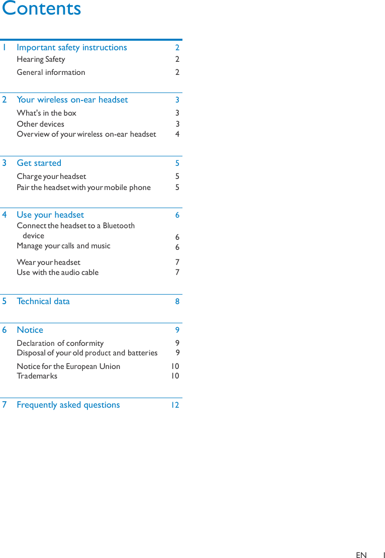 Contents   1 Important safety instructions 2  Hearing Safety 2  General information 2 2 Your wireless on-ear headset 3  What&apos;s in the box 3  Other devices Over view of your wireless on-ear headset 3   4 3 Get started 5  Charge your headset 5  Pair the headset with your mobile phone 5 4 Use your headset Connect the headset to a Bluetooth device Manage your calls and music 6  6 6  Wear your headset Use with the audio cable 7 7 5 Technical data 8 6 Notice 9  Declaration of conformity Disposal of your old product and batteries 9    9  Notice for the European Union Trademarks 10 10 7 Frequently asked questions 12              EN  1 