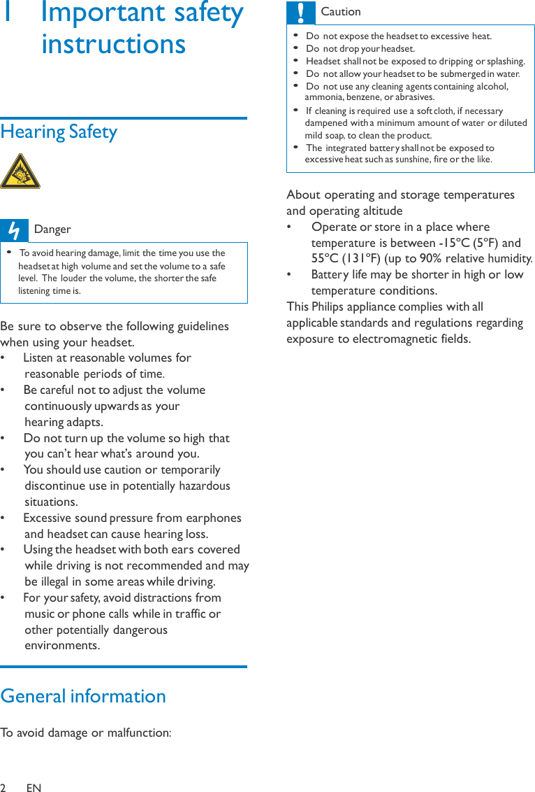 1  Important safety instructions     Hearing Safety      Danger  • To avoid hearing damage, limit the time you use the headset at high volume and set the volume to a safe level. The louder the volume, the shorter the safe listening time is.   Be sure to observe the following guidelines when using your headset. •  Listen at reasonable volumes for reasonable periods of time. •   Be careful not to adjust the volume continuously upwards as your hearing adapts. •   Do not turn up the volume so high that you can’t hear what’s around you. •   You should use caution or temporarily discontinue use in potentially hazardous situations. •  Excessive sound pressure from earphones and headset can cause hearing loss. •   Using the headset with both ears covered while driving is not recommended and may be illegal in some areas while driving. •  For your safety, avoid distractions from music or phone calls while in traffic or other potentially dangerous environments.   General information  To avoid damage or malfunction:  Caution  • Do not expose the headset to excessive heat. • Do not drop your headset. • Headset shall not be exposed to dripping or splashing. • Do not allow your headset to be submerged in water. • Do not use any cleaning agents containing alcohol, ammonia, benzene, or abrasives. • If cleaning is required use a soft cloth, if necessary dampened with a minimum amount of water or diluted mild soap, to clean the product. • The integrated battery shall not be exposed to excessive heat such as sunshine, fire or the like.   About operating and storage temperatures and operating altitude •   Operate or store in a place where temperature is between -15ºC (5ºF) and 55ºC (131ºF) (up to 90% relative humidity. •  Batter y life may be shorter in high or low temperature conditions. This Philips appliance complies with all applicable standards and regulations regarding exposure to electromagnetic fields.    2  EN 