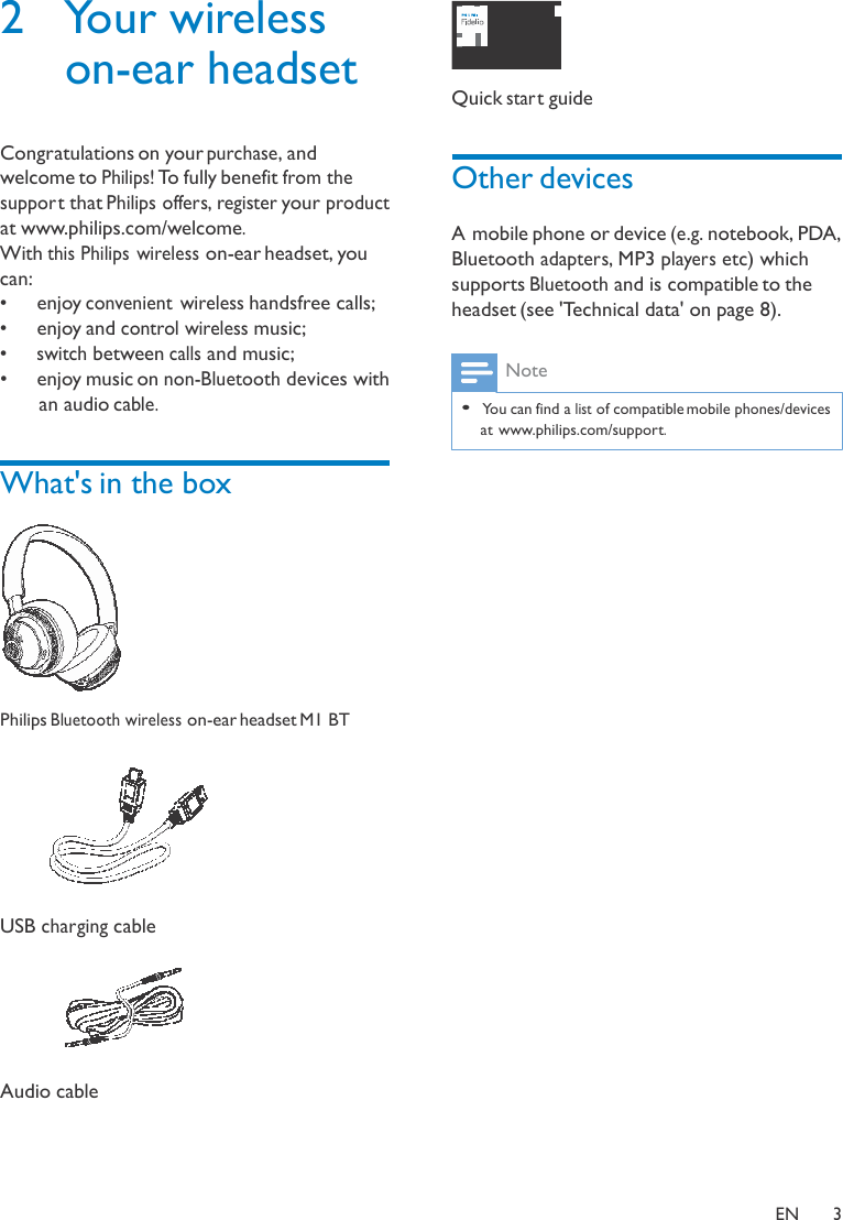 2  Your wireless on-ear headset   Congratulations on your purchase, and welcome to Philips! To fully benefit from the suppor t that Philips offers, register your product at www.philips.com/welcome. With this Philips wireless on-ear headset, you can: •   enjoy convenient  wireless handsfree calls; •   enjoy and control wireless music; •  switch between calls and music; •   enjoy music on non-Bluetooth devices with an audio cable.   What&apos;s in the box    Philips Bluetooth wireless on-ear headset M1 BT    USB charging cable    Audio cable      Quick star t guide   Other devices  A mobile phone or device (e.g. notebook, PDA, Bluetooth adapters, MP3 players etc) which supports Bluetooth and is compatible to the headset (see &apos;Technical data&apos; on page 8).   Note  • You can find a list of compatible mobile phones/devices  at www.philips.com/support.     EN  3 