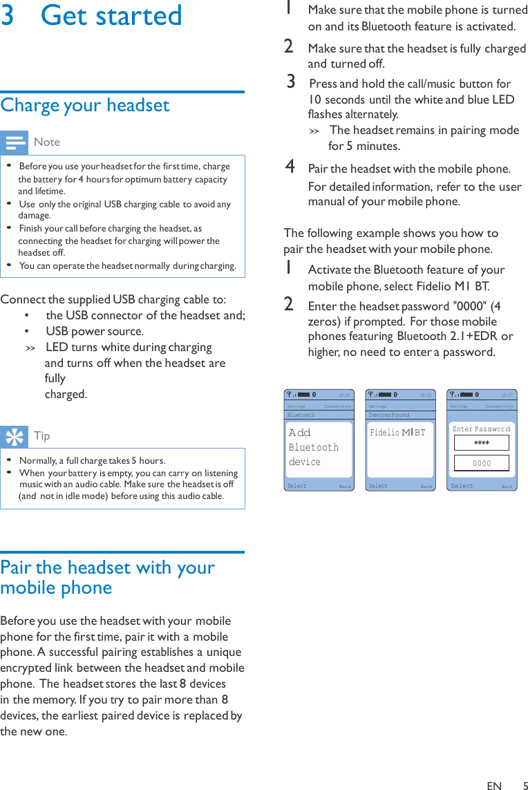 3  Get started     Charge your headset  Note  • Before you use your headset for the first time, charge the batter y for 4 hours for optimum batter y capacity and lifetime. • Use only the original USB charging cable to avoid any damage. • Finish your call before charging the headset, as connecting the headset for charging will power the headset off. • You can operate the headset normally during charging.  Connect the supplied USB charging cable to: •     the USB connector of the headset and; •     USB power source. » LED turns white during charging and turns off when the headset are fully 1 Make sure that the mobile phone is turned on and its Bluetooth feature is activated. 2 Make sure that the headset is fully charged and turned off. 3 Press and hold the call/music button for  10 seconds until the white and blue LED flashes alternately. » The headset remains in pairing mode for 5 minutes. 4 Pair the headset with the mobile phone. For detailed information, refer to the user manual of your mobile phone.  The following example shows you how to pair the headset with your mobile phone. 1 Activate the Bluetooth feature of your mobile phone, select Fidelio M1 BT. 2 Enter the headset password &quot;0000&quot; (4 zeros) if prompted. For those mobile phones featuring Bluetooth 2.1+EDR or higher, no need to enter a password. charged.  Settings Bluetooth 10:35 Connectivity  Settings Devices Found 10:36 10:37 Settings Connectivity  Tip  • Normally, a full charge takes 5 hours. • When your batter y is empty, you can carr y on listening music with an audio cable. Make sure the headset is off (and  not in idle mode) before using this audio cable.     Pair the headset with your mobile phone  Before you use the headset with your mobile phone for the first time, pair it with a mobile phone. A successful pairing establishes a unique encrypted link between the headset and mobile phone. The headset stores the last 8 devices in the memory. If you try to pair more than 8 devices, the earliest paired device is replaced by the new one.  Add Bluetooth device  Select Back  Fidelio M1BT    Select Back Enter Password ****  0000  Select Back    EN  5 