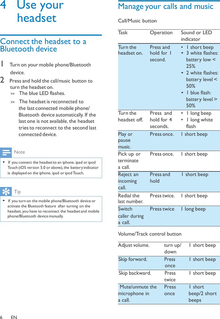 4  Use your headset   Connect the headset to a  Manage your calls and music  Call/Music button  Task  Operation  Sound or LED indicator Bluetooth device  1 Turn on your mobile phone/Bluetooth  device. 2 Press and hold the call/music button to  turn the headset on. » The blue LED flashes. » The headset is reconnected to the last connected mobile phone/ Bluetooth device automatically. If the last one is not available, the headset tries to reconnect to the second last Turn the headset on.          Turn the headset off. Press and hold for 1 second.         Press  and hold for 4 seconds. •  1 shor t beep •  3 white flashes:  batter y low &lt; 25% •  2 white flashes:  batter y level &lt; 50% •  1 blue flash:  batter y level &gt; 50% •  1 long beep •  1 long white flash connected device.   Note  • If you connect the headset to an iphone, ipad or ipod Touch (iOS version 5.0 or above), the battery indicator Play or pause music. Pick up or terminate a call. Press once.   1 short beep   Press once.   1 short beep is displayed on the iphone, ipad or ipod Touch.   Tip Reject an incoming call. Press and hold 1 short beep  • If you turn on the mobile phone/Bluetooth device or activate the Bluetooth feature  after turning on the headset, you have to reconnect the headset and mobile phone/Bluetooth device manually. Redial the last number. Switch caller during a call. Press twice.   1 short beep  Press twice  1 long beep  Volume/Track control button  Adjust volume.  turn up/ down Skip forward. Press once Skip backward. Press twice 1 short beep  1 short beep  1 short beep Mute/unmute the  microphone in a call. Press once 1 short beep/2 short beeps   6  EN 