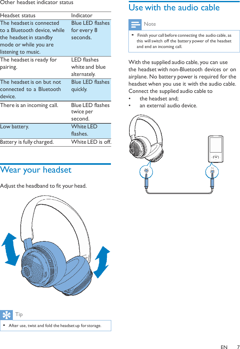  Other headset indicator status  Headset status  Indicator  Use with the audio cable The headset is connected to a Bluetooth device, while the headset in standby mode or while you are listening to music. The headset is ready for pairing.  The headset is on but not connected to a Bluetooth device. Blue LED flashes for ever y 8 seconds.   LED flashes white and blue alternately. Blue LED flashes  quickly. Note  • Finish your call before connecting the audio cable, as this will switch off the battery power of the headset and end an incoming call.   With the supplied audio cable, you can use the headset with non-Bluetooth devices or on airplane. No battery power is required for the headset when you use it with the audio cable. Connect the supplied audio cable to •   the headset and; There is an incoming call.  Blue LED flashes  twice per second. Low batter y.   White LED flashes. Batter y is fully charged.  White LED is off.    Wear your headset  Adjust the headband to fit your head.     Tip  • After use, twist and fold the headset up for storage. •   an external audio device.   EN  7 