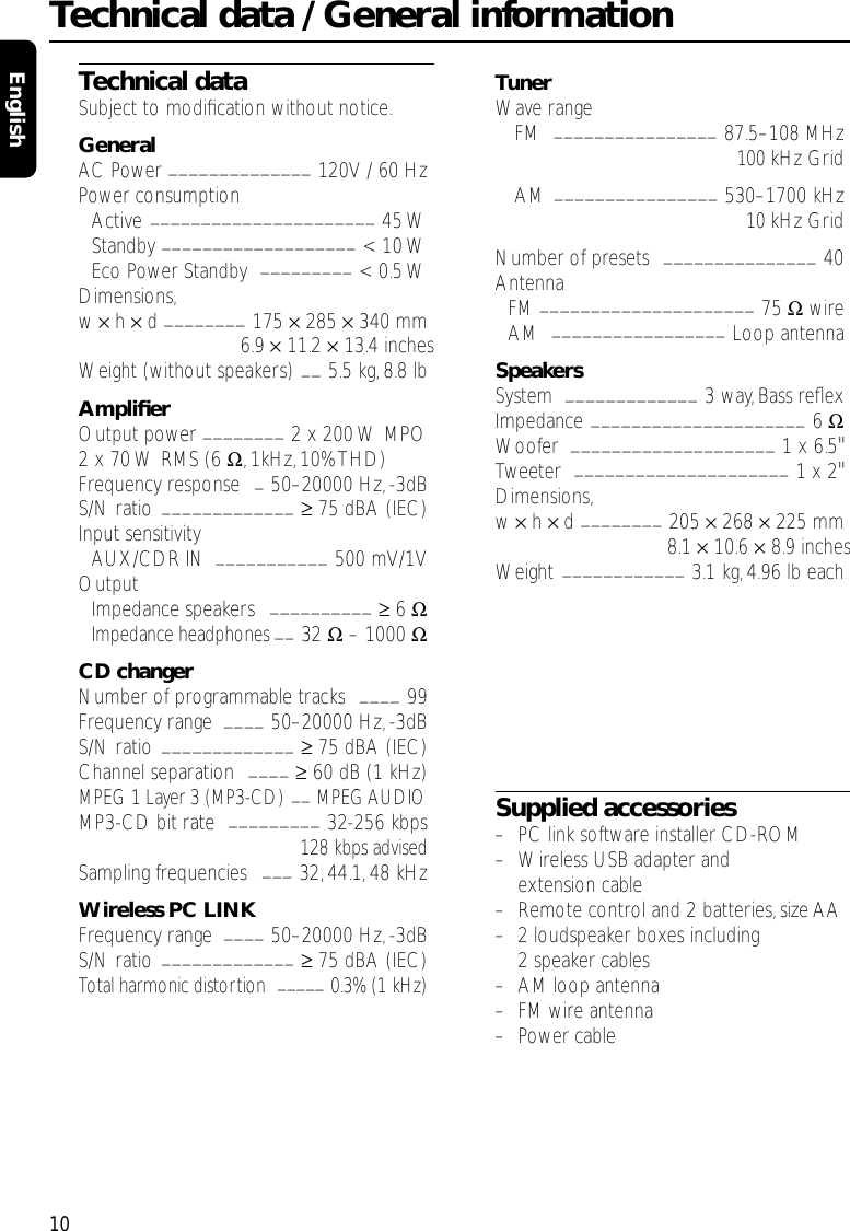 Technical dataSubject to modiﬁcation without notice.GeneralAC Power ______________ 120V / 60 HzPower consumptionActive ______________________ 45 WStandby ___________________ &lt; 10 WEco Power Standby  _________ &lt; 0.5 WDimensions,w × h × d ________ 175 ×285 ×340 mm6.9 ×11.2 ×13.4 inchesWeight (without speakers) __ 5.5 kg,8.8 lbAmpliﬁerOutput power ________ 2 x 200 W MPO2 x 70 W RMS (6 Ω, 1kHz,10% THD)Frequency response  _50–20000 Hz,-3dBS/N ratio _____________ ≥75 dBA (IEC)Input sensitivityAUX/CDR IN  ___________ 500 mV/1VOutputImpedance speakers  __________ ≥6 ΩImpedance headphones __ 32 Ω– 1000 ΩCD changerNumber of programmable tracks  ____ 99Frequency range  ____ 50–20000 Hz,-3dBS/N ratio _____________ ≥75 dBA (IEC)Channel separation  ____ ≥60 dB (1 kHz)MPEG 1 Layer 3 (MP3-CD) __ MPEG AUDIOMP3-CD bit rate  _________ 32-256 kbps128 kbps advisedSampling frequencies  ___ 32, 44.1,48 kHzWireless PC LINKFrequency range  ____ 50–20000 Hz,-3dBS/N ratio _____________ ≥75 dBA (IEC)Total harmonic distortion  _____ 0.3% (1 kHz)TunerWave rangeFM  ________________ 87.5–108 MHz100 kHz GridAM  ________________ 530–1700 kHz10 kHz GridNumber of presets  _______________ 40AntennaFM _____________________ 75 ΩwireAM  _________________ Loop antennaSpeakersSystem  _____________ 3 way, Bass reﬂexImpedance _____________________ 6 ΩWoofer  ____________________ 1 x 6.5&quot;Tweeter  _____________________ 1 x 2&quot; Dimensions,w × h × d ________ 205 ×268 ×225 mm8.1 ×10.6 ×8.9 inchesWeight ____________ 3.1 kg,4.96 lb eachSupplied accessories–PC link software installer CD-ROM–Wireless USB adapter andextension cable–Remote control and 2 batteries, size AA–2 loudspeaker boxes including2 speaker cables–AM loop antenna–FM wire antenna–Power cableTechnical data / General information10English