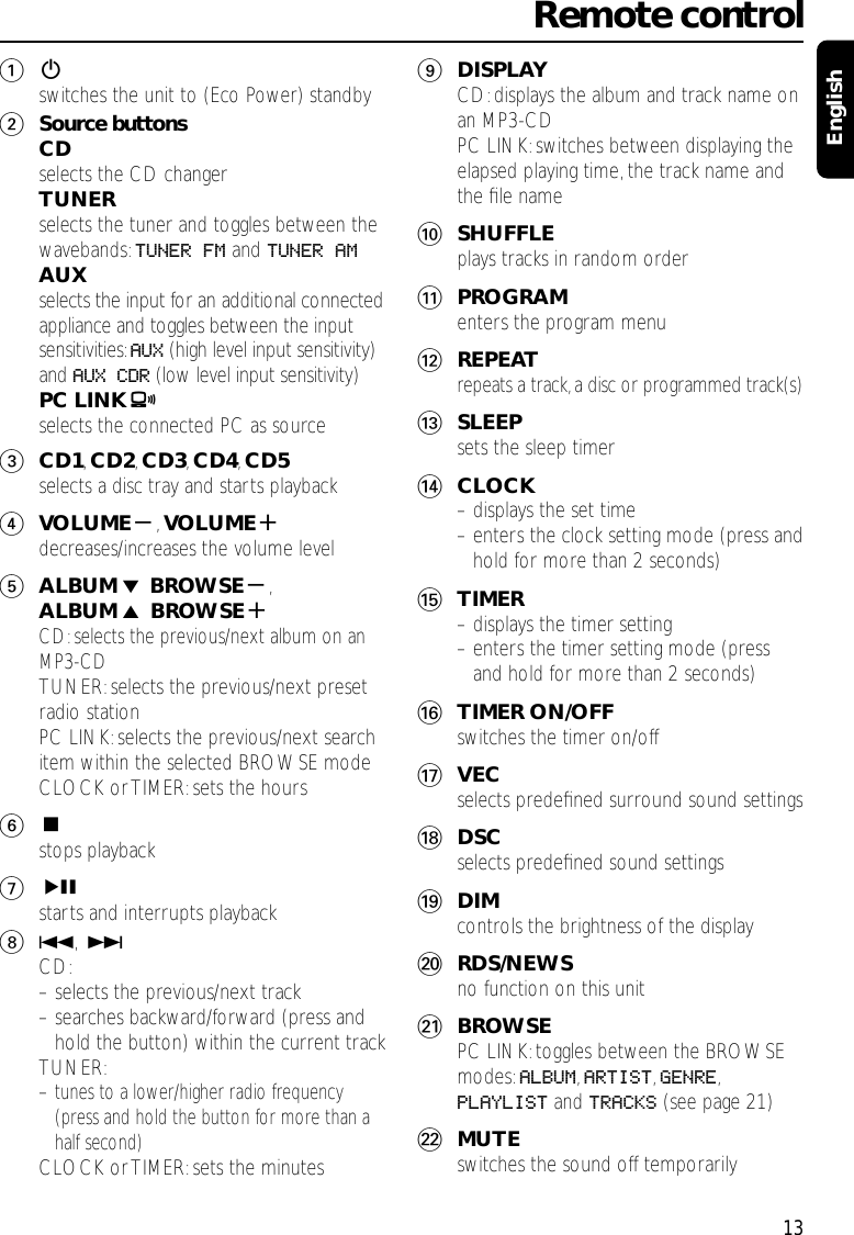 12switches the unit to (Eco Power) standby2Source buttonsCDselects the CD changerTUNERselects the tuner and toggles between thewavebands: TUNER FM and TUNER AMAUXselects the input for an additional connectedappliance and toggles between the inputsensitivities:AUX (high level input sensitivity)and AUX CDR (low level input sensitivity)PC LINK Aselects the connected PC as source3CD1,CD2,CD3,CD4,CD5selects a disc tray and starts playback4VOLUME-,VOLUME+decreases/increases the volume level5ALBUM ∞ BROWSE-,ALBUM 5 BROWSE+CD:selects the previous/next album on anMP3-CDTUNER:selects the previous/next presetradio stationPC LINK:selects the previous/next searchitem within the selected BROWSE modeCLOCK or TIMER: sets the hours6Çstops playback7ÉÅstarts and interrupts playback84,¢CD:– selects the previous/next track– searches backward/forward (press andhold the button) within the current trackTUNER:– tunes to a lower/higher radio frequency(press and hold the button for more than ahalf second)CLOCK or TIMER: sets the minutes9DISPLAYCD:displays the album and track name onan MP3-CDPC LINK:switches between displaying theelapsed playing time, the track name andthe ﬁle name0SHUFFLEplays tracks in random order!PROGRAMenters the program menu@REPEATrepeats a track, a disc or programmed track(s)#SLEEPsets the sleep timer$CLOCK– displays the set time– enters the clock setting mode (press andhold for more than 2 seconds)%TIMER– displays the timer setting– enters the timer setting mode (pressand hold for more than 2 seconds)^TIMER ON/OFFswitches the timer on/off&amp;VECselects predeﬁned surround sound settings*DSCselects predeﬁned sound settings(DIMcontrols the brightness of the display)RDS/NEWSno function on this unit¡BROWSEPC LINK:toggles between the BROWSEmodes:ALBUM,ARTIST,GENRE,PLAYLIST and TRACKS (see page 21)™MUTEswitches the sound off temporarily Remote control13English